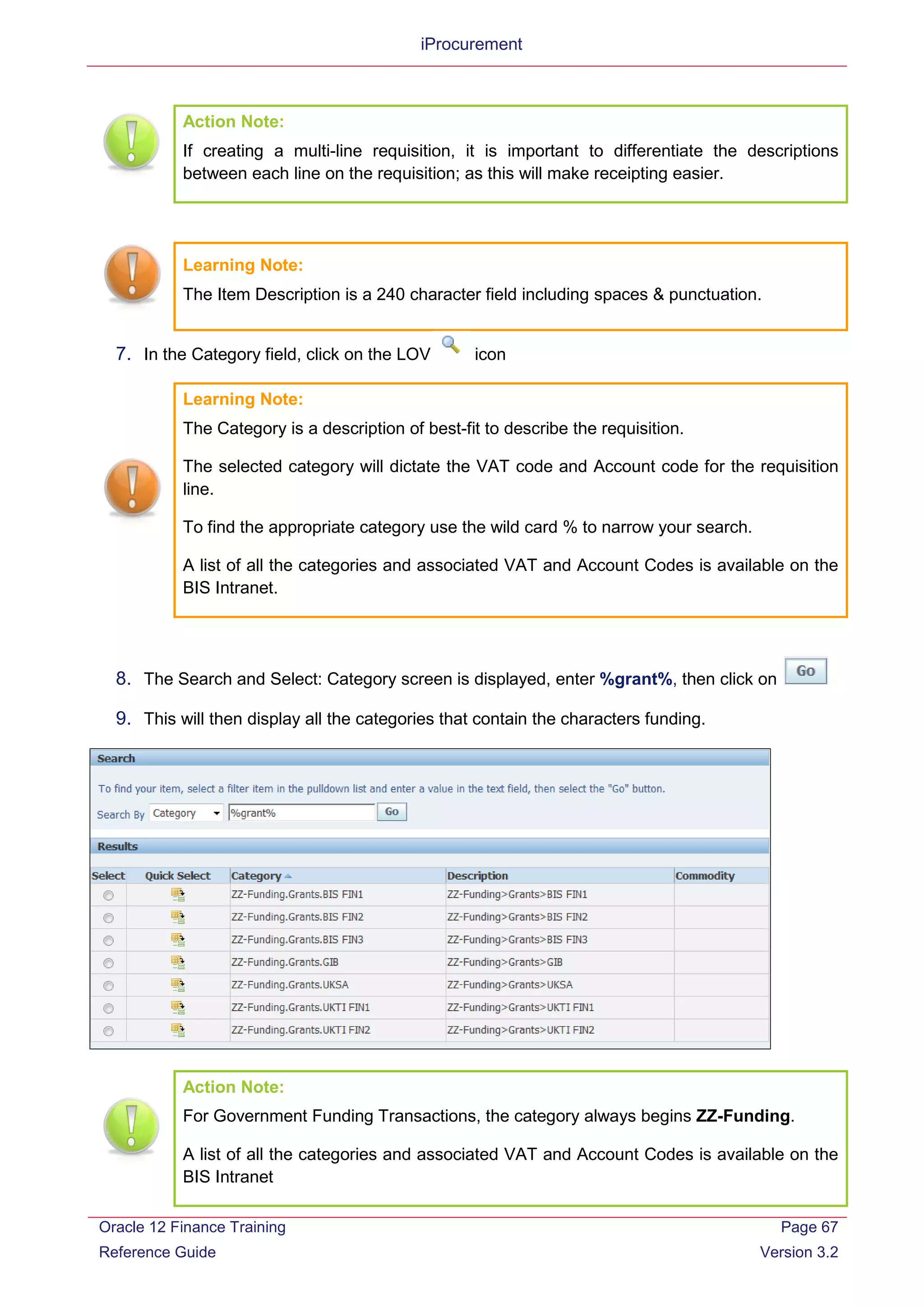 iProcurement
Action Note:
If creating a multi-line requisition, it is important to differentiate the descriptions
between each line on the requisition; as this will make receipting easier.
Learning Note:
The Item Description is a 240 character field including spaces & punctuation.
7. In the Category field, click on the LOV icon
Learning Note:
The Category is a description of best-fit to describe the requisition.
The selected category will dictate the VAT code and Account code for the requisition
line.
To find the appropriate category use the wild card % to narrow your search.
A list of all the categories and associated VAT and Account Codes is available on the
BIS Intranet.
8. The Search and Select: Category screen is displayed, enter %grant%, then click on
9. This will then display all the categories that contain the characters funding.
Action Note:
For Government Funding Transactions, the category always begins ZZ-Funding.
A list of all the categories and associated VAT and Account Codes is available on the
BIS Intranet
Oracle 12 Finance Training
Reference Guide
Page 67
Version 3.2
 