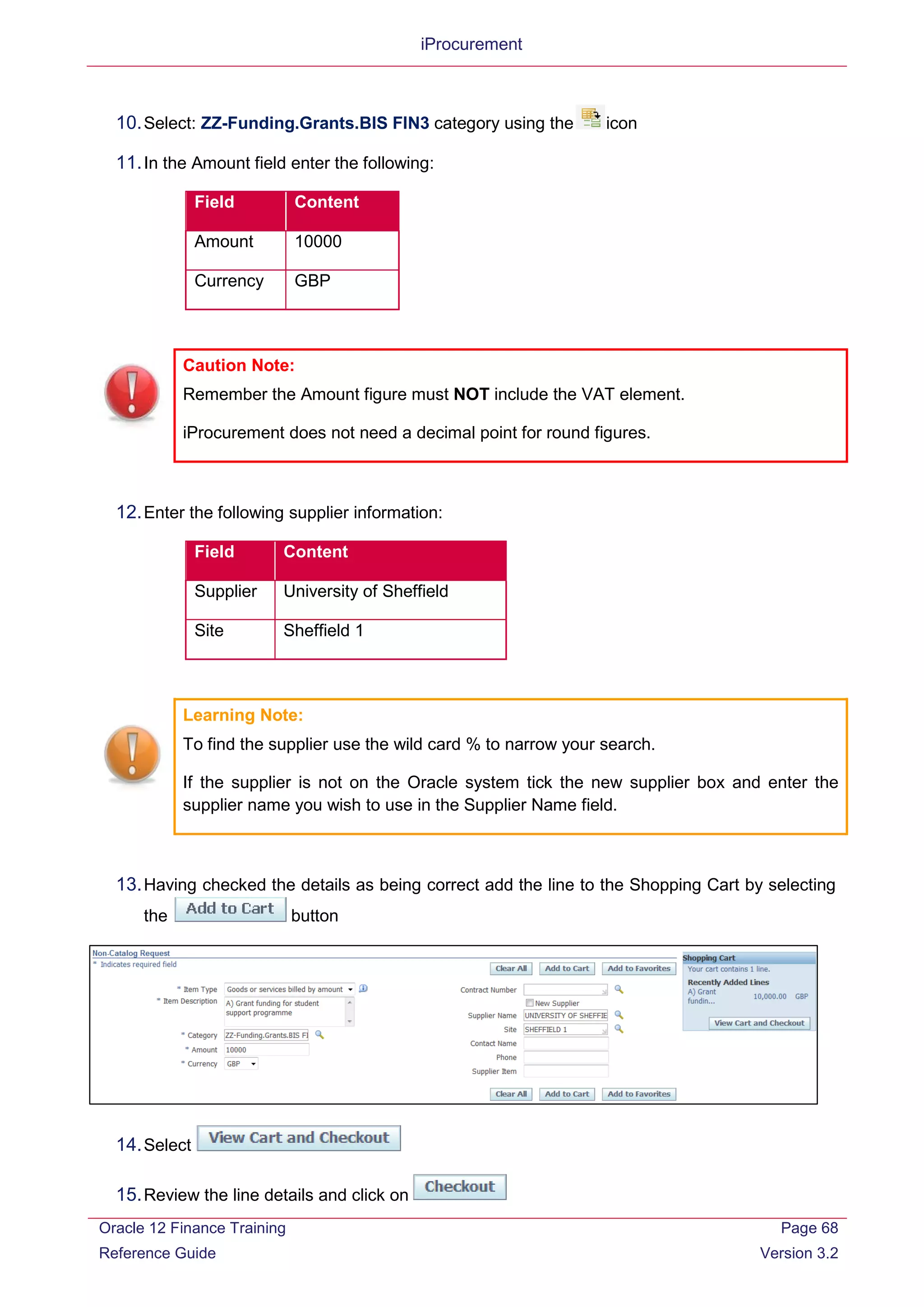 iProcurement
10.Select: ZZ-Funding.Grants.BIS FIN3 category using the icon
11.In the Amount field enter the following:
Field Content
Amount 10000
Currency GBP
Caution Note:
Remember the Amount figure must NOT include the VAT element.
iProcurement does not need a decimal point for round figures.
12.Enter the following supplier information:
Field Content
Supplier University of Sheffield
Site Sheffield 1
Learning Note:
To find the supplier use the wild card % to narrow your search.
If the supplier is not on the Oracle system tick the new supplier box and enter the
supplier name you wish to use in the Supplier Name field.
13.Having checked the details as being correct add the line to the Shopping Cart by selecting
the button
14.Select
15.Review the line details and click on
Oracle 12 Finance Training
Reference Guide
Page 68
Version 3.2
 