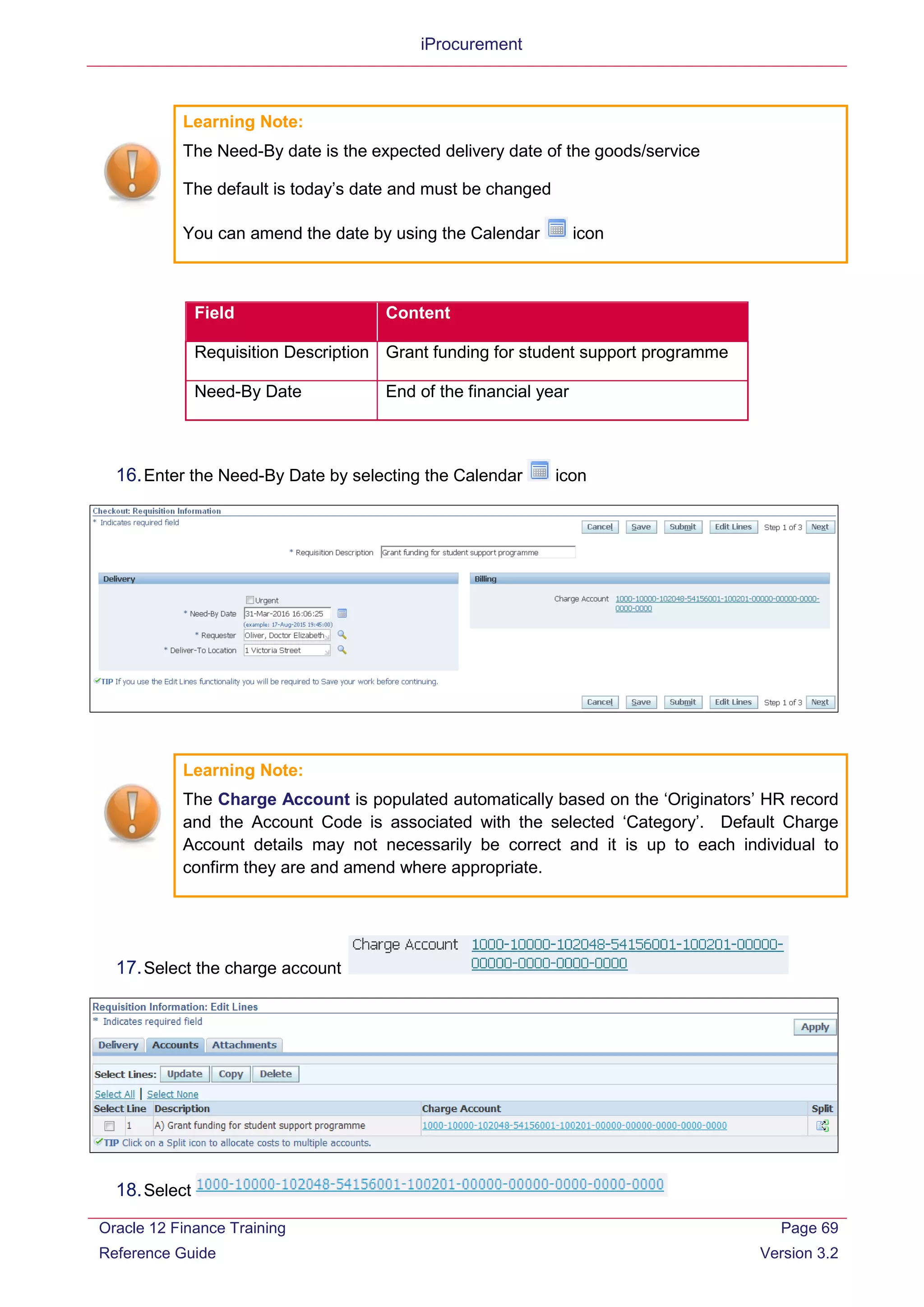 iProcurement
Learning Note:
The Need-By date is the expected delivery date of the goods/service
The default is today’s date and must be changed
You can amend the date by using the Calendar icon
Field Content
Requisition Description Grant funding for student support programme
Need-By Date End of the financial year
16.Enter the Need-By Date by selecting the Calendar icon
Learning Note:
The Charge Account is populated automatically based on the ‘Originators’ HR record
and the Account Code is associated with the selected ‘Category’. Default Charge
Account details may not necessarily be correct and it is up to each individual to
confirm they are and amend where appropriate.
17.Select the charge account
18.Select
Oracle 12 Finance Training
Reference Guide
Page 69
Version 3.2
 