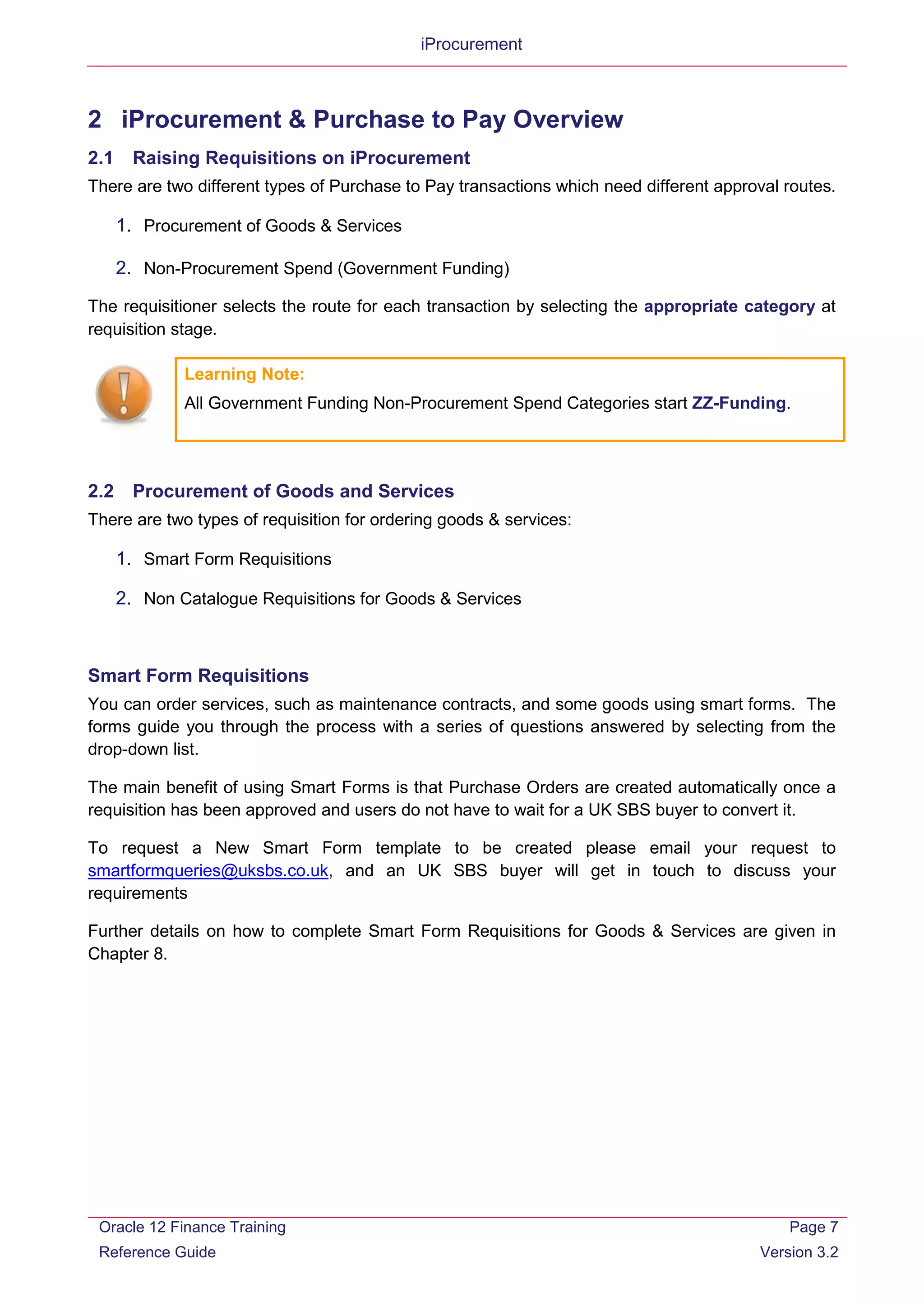 iProcurement
2 iProcurement & Purchase to Pay Overview
2.1 Raising Requisitions on iProcurement
There are two different types of Purchase to Pay transactions which need different approval routes.
1. Procurement of Goods & Services
2. Non-Procurement Spend (Government Funding)
The requisitioner selects the route for each transaction by selecting the appropriate category at
requisition stage.
2.2 Procurement of Goods and Services
There are two types of requisition for ordering goods & services:
1. Smart Form Requisitions
2. Non Catalogue Requisitions for Goods & Services
Smart Form Requisitions
You can order services, such as maintenance contracts, and some goods using smart forms. The
forms guide you through the process with a series of questions answered by selecting from the
drop-down list.
The main benefit of using Smart Forms is that Purchase Orders are created automatically once a
requisition has been approved and users do not have to wait for a UK SBS buyer to convert it.
To request a New Smart Form template to be created please email your request to
smartformqueries@uksbs.co.uk, and an UK SBS buyer will get in touch to discuss your
requirements
Further details on how to complete Smart Form Requisitions for Goods & Services are given in
Chapter 8.
Learning Note:
All Government Funding Non-Procurement Spend Categories start ZZ-Funding.
Oracle 12 Finance Training
Reference Guide
Page 7
Version 3.2
 