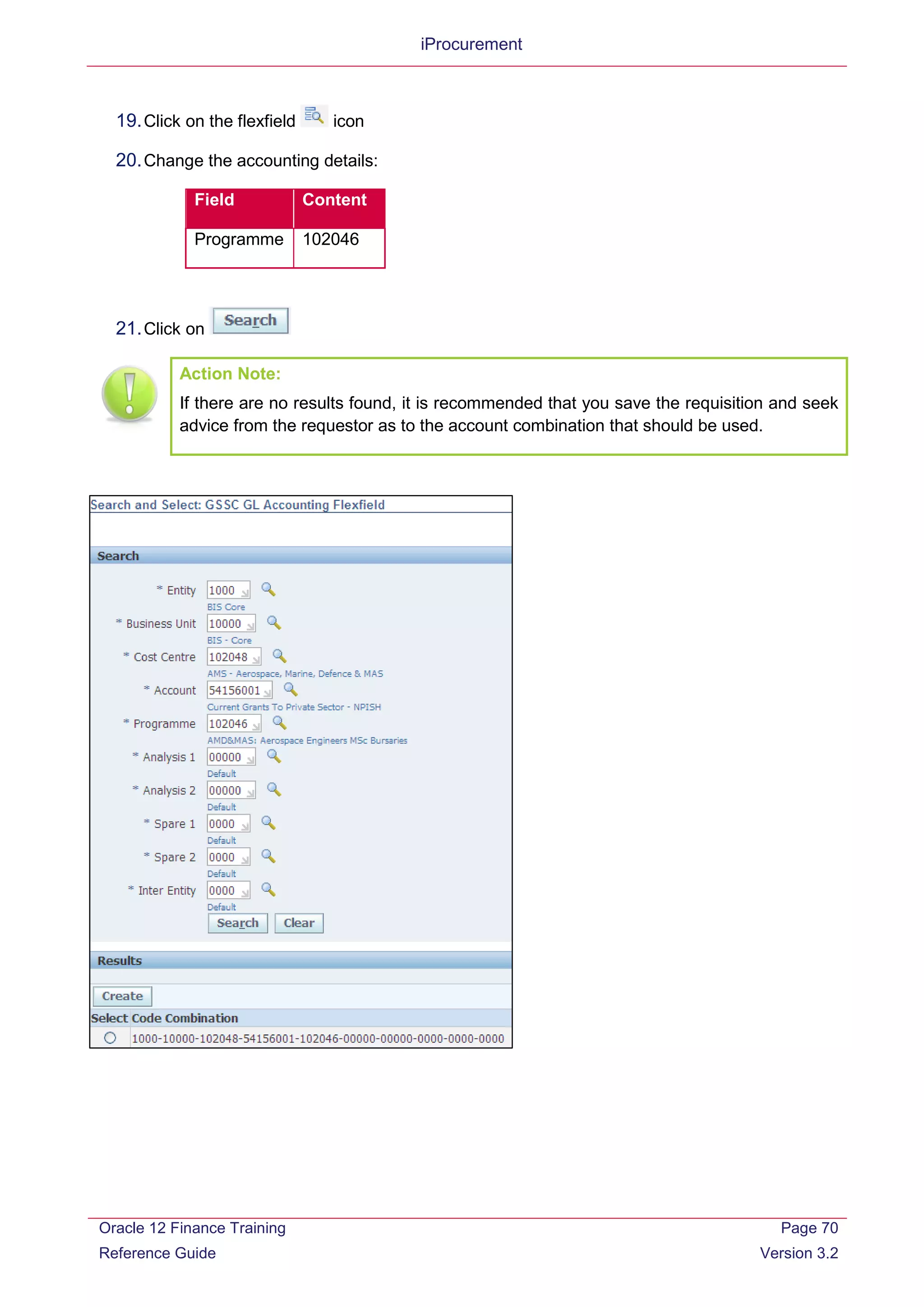 iProcurement
19.Click on the flexfield icon
20.Change the accounting details:
Field Content
Programme 102046
21.Click on
Action Note:
If there are no results found, it is recommended that you save the requisition and seek
advice from the requestor as to the account combination that should be used.
Oracle 12 Finance Training
Reference Guide
Page 70
Version 3.2
 
