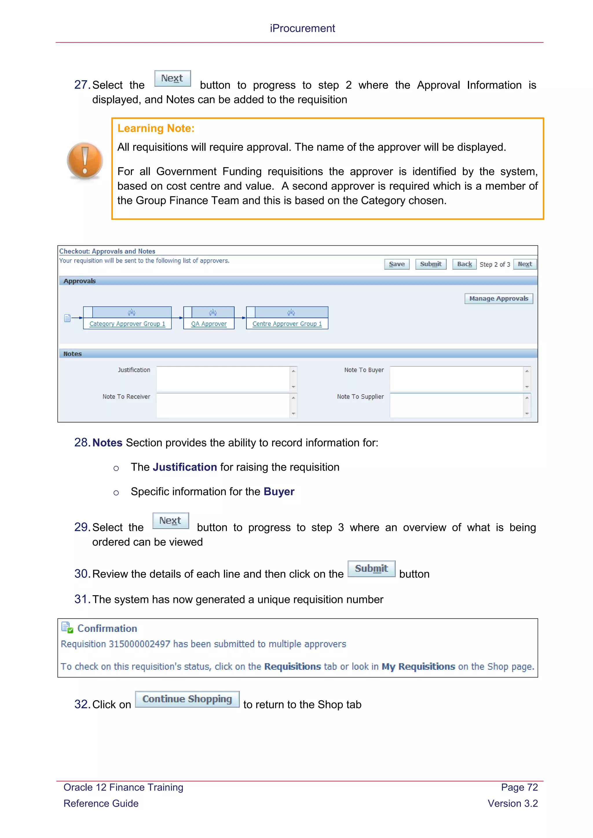 iProcurement
27.Select the button to progress to step 2 where the Approval Information is
displayed, and Notes can be added to the requisition
Learning Note:
All requisitions will require approval. The name of the approver will be displayed.
For all Government Funding requisitions the approver is identified by the system,
based on cost centre and value. A second approver is required which is a member of
the Group Finance Team and this is based on the Category chosen.
28.Notes Section provides the ability to record information for:
o The Justification for raising the requisition
o Specific information for the Buyer
29.Select the button to progress to step 3 where an overview of what is being
ordered can be viewed
30.Review the details of each line and then click on the button
31.The system has now generated a unique requisition number
32.Click on to return to the Shop tab
Oracle 12 Finance Training
Reference Guide
Page 72
Version 3.2
 