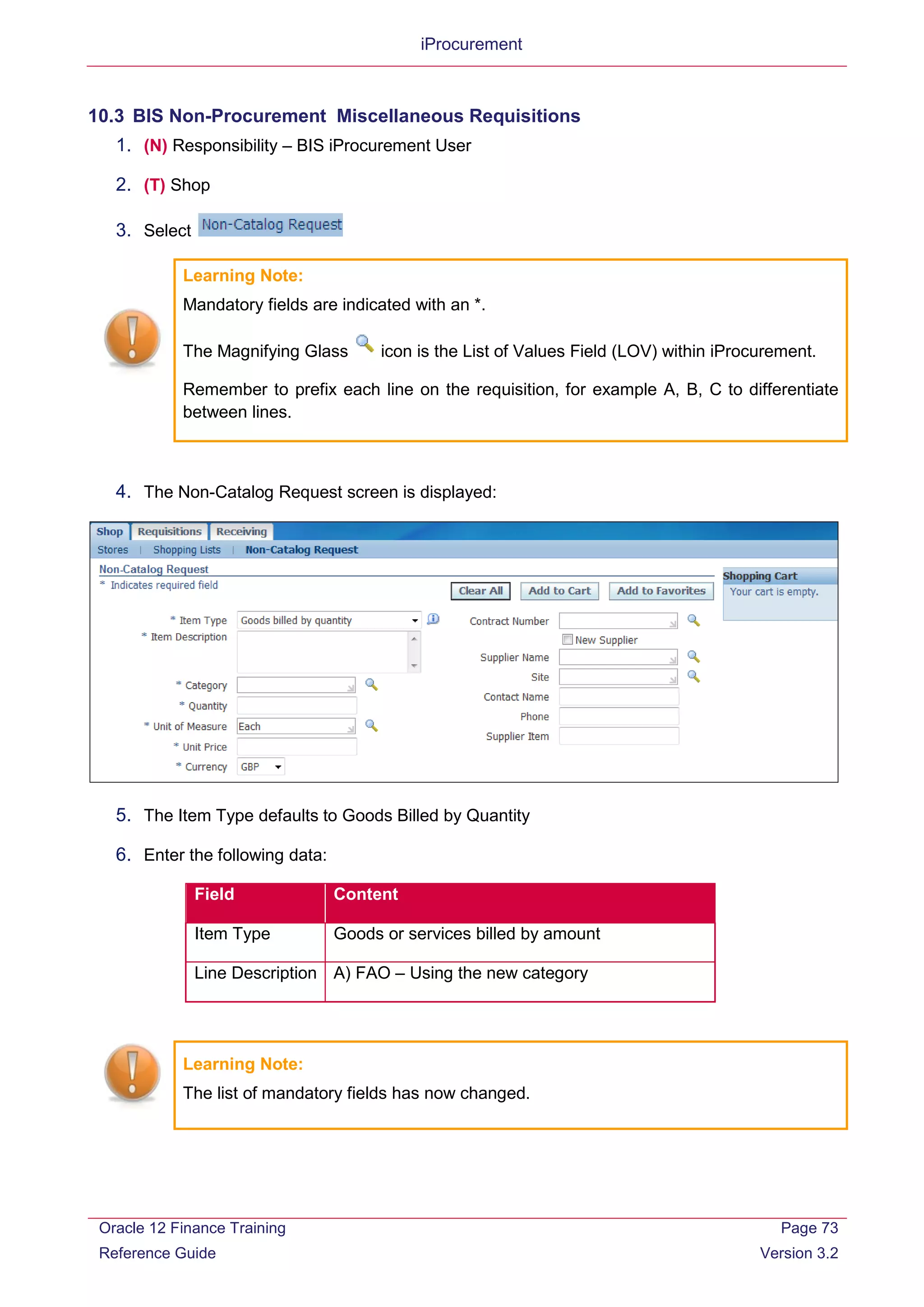 iProcurement
10.3 BIS Non-Procurement Miscellaneous Requisitions
1. (N) Responsibility – BIS iProcurement User
2. (T) Shop
3. Select
Learning Note:
Mandatory fields are indicated with an *.
The Magnifying Glass icon is the List of Values Field (LOV) within iProcurement.
Remember to prefix each line on the requisition, for example A, B, C to differentiate
between lines.
4. The Non-Catalog Request screen is displayed:
5. The Item Type defaults to Goods Billed by Quantity
6. Enter the following data:
Field Content
Item Type Goods or services billed by amount
Line Description A) FAO – Using the new category
Learning Note:
The list of mandatory fields has now changed.
Oracle 12 Finance Training
Reference Guide
Page 73
Version 3.2
 