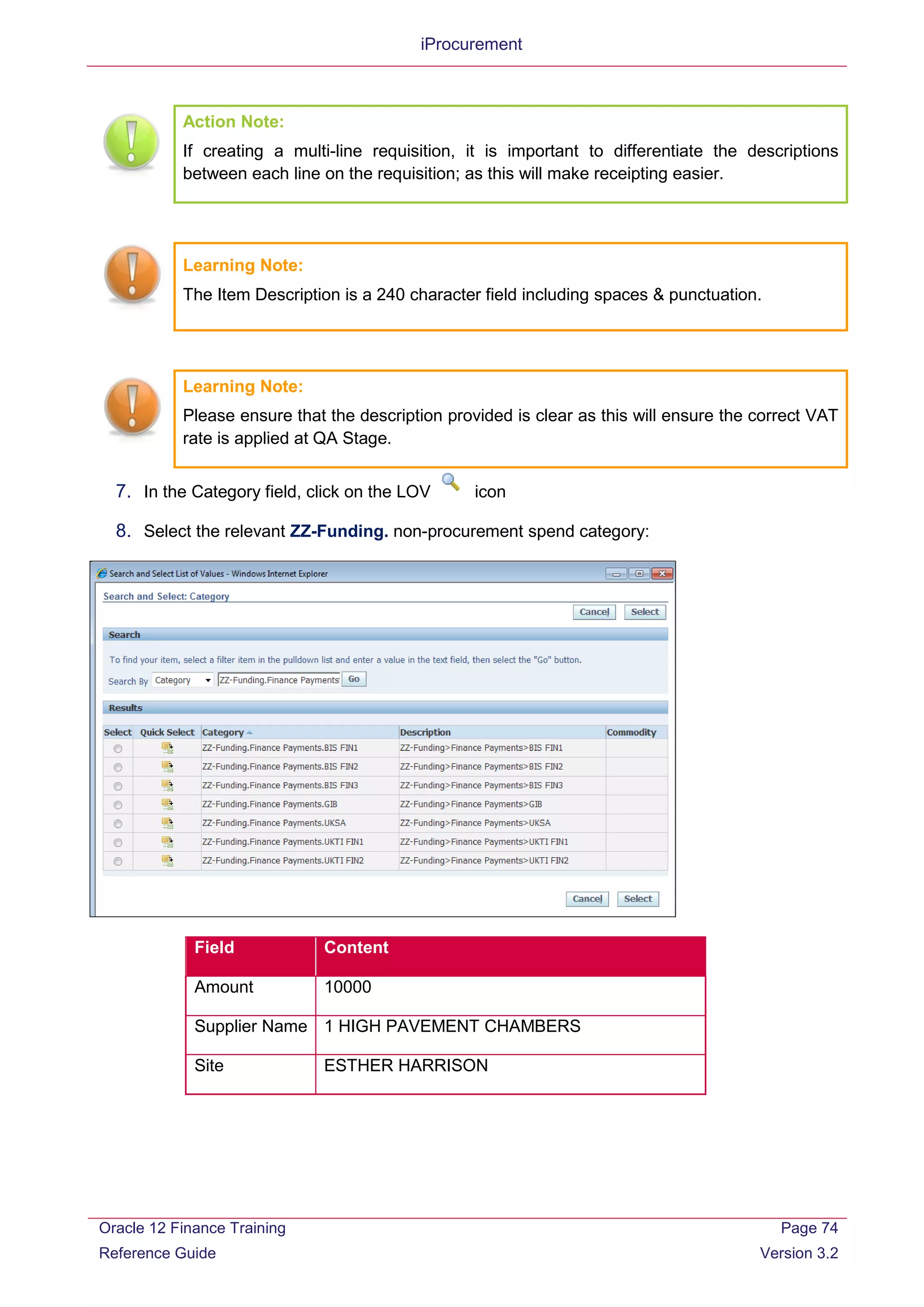 iProcurement
Action Note:
If creating a multi-line requisition, it is important to differentiate the descriptions
between each line on the requisition; as this will make receipting easier.
Learning Note:
The Item Description is a 240 character field including spaces & punctuation.
Learning Note:
Please ensure that the description provided is clear as this will ensure the correct VAT
rate is applied at QA Stage.
7. In the Category field, click on the LOV icon
8. Select the relevant ZZ-Funding. non-procurement spend category:
Field Content
Amount 10000
Supplier Name 1 HIGH PAVEMENT CHAMBERS
Site ESTHER HARRISON
Oracle 12 Finance Training
Reference Guide
Page 74
Version 3.2
 