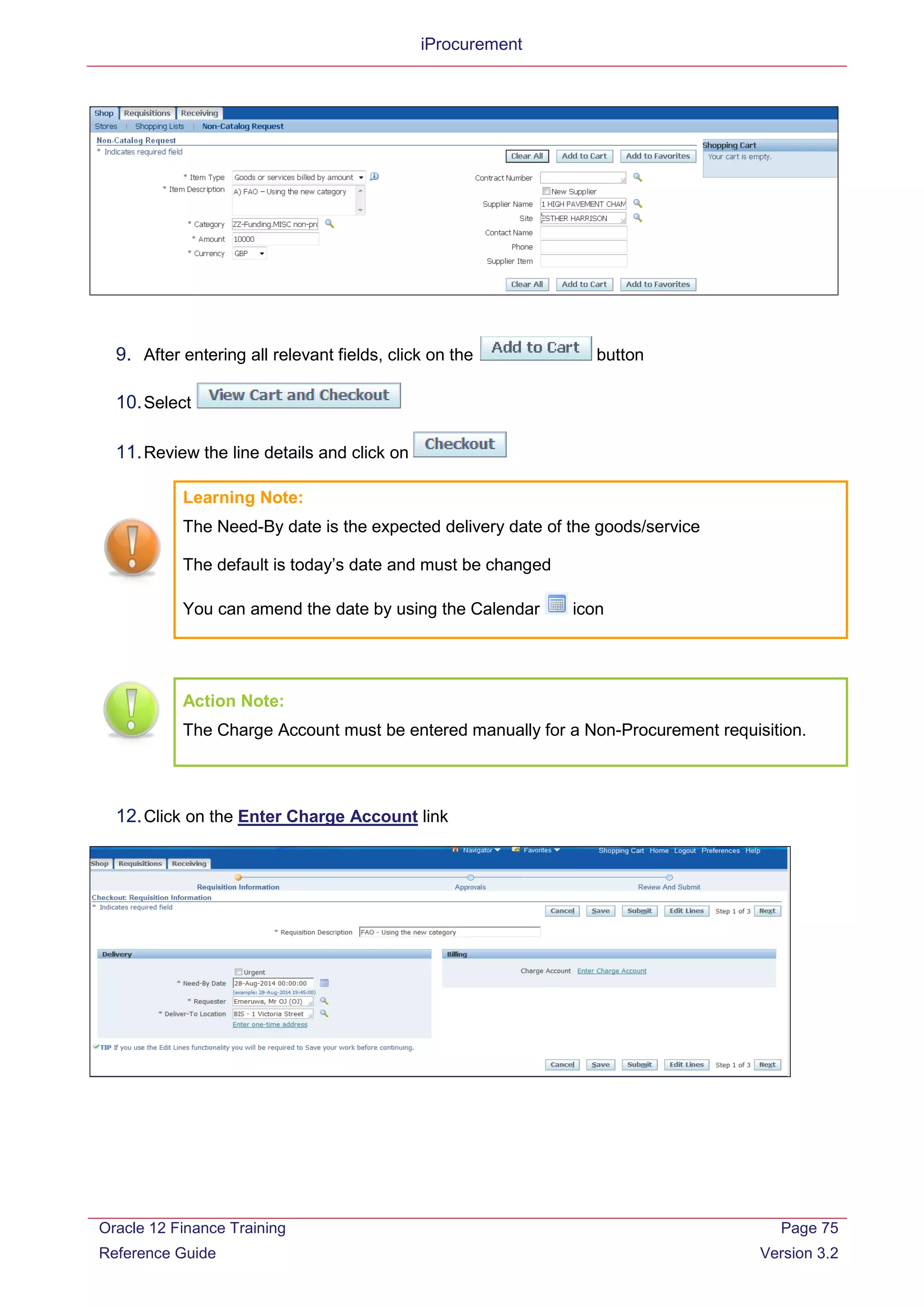 iProcurement
9. After entering all relevant fields, click on the button
10.Select
11.Review the line details and click on
Learning Note:
The Need-By date is the expected delivery date of the goods/service
The default is today’s date and must be changed
You can amend the date by using the Calendar icon
Action Note:
The Charge Account must be entered manually for a Non-Procurement requisition.
12.Click on the Enter Charge Account link
Oracle 12 Finance Training
Reference Guide
Page 75
Version 3.2
 