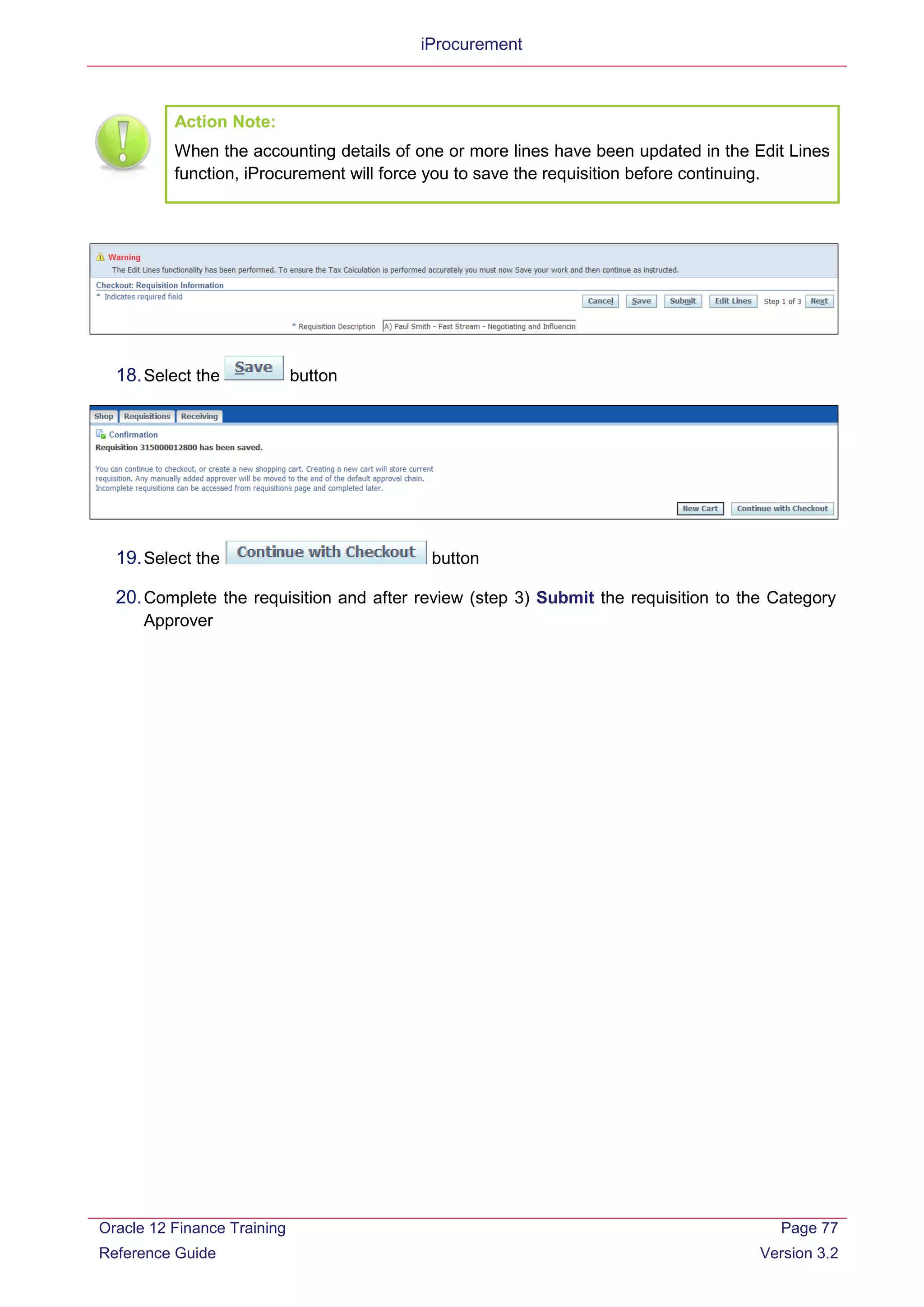 iProcurement
Action Note:
When the accounting details of one or more lines have been updated in the Edit Lines
function, iProcurement will force you to save the requisition before continuing.
18.Select the button
19.Select the button
20.Complete the requisition and after review (step 3) Submit the requisition to the Category
Approver
Oracle 12 Finance Training
Reference Guide
Page 77
Version 3.2
 