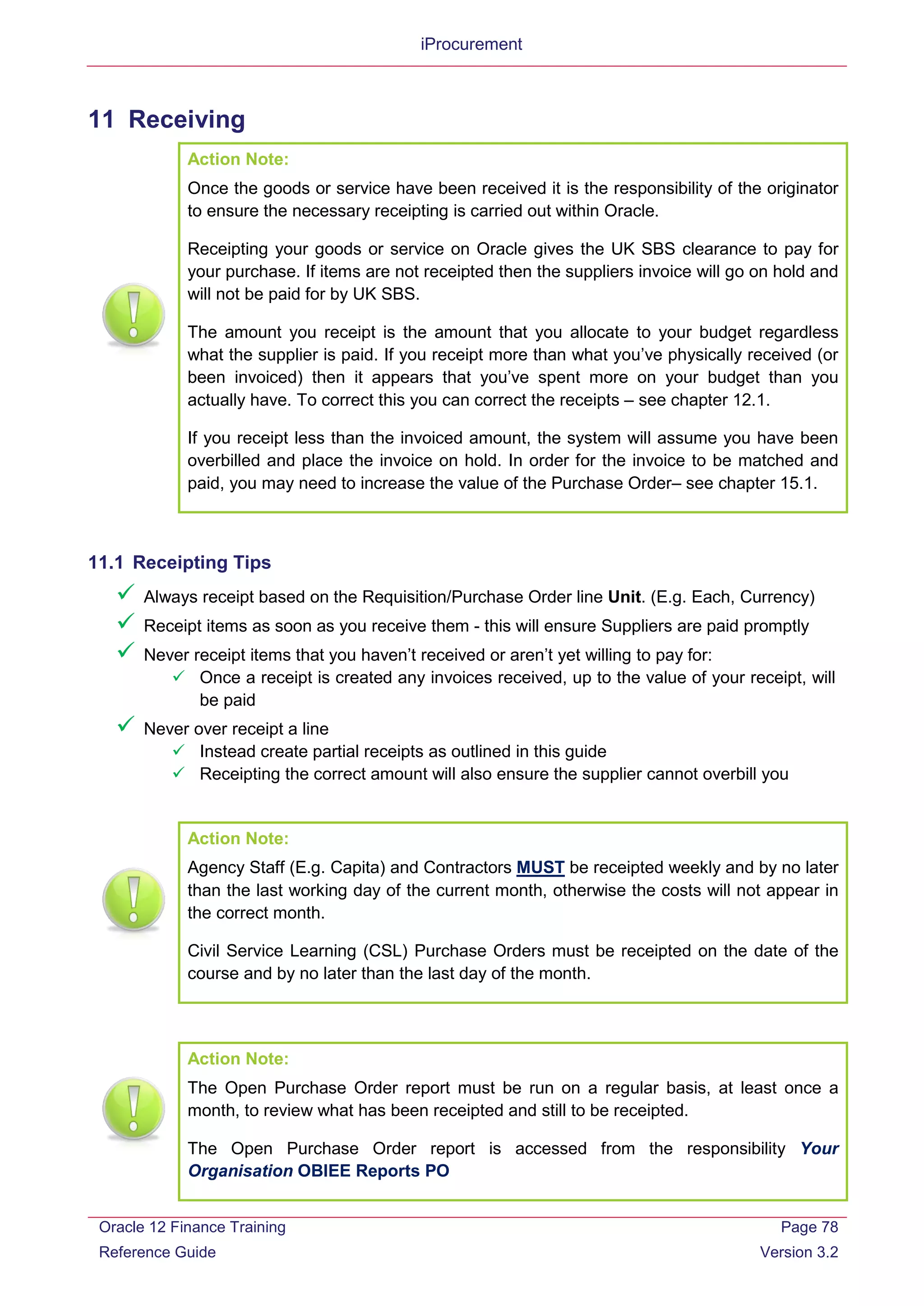 iProcurement
11 Receiving
Action Note:
Once the goods or service have been received it is the responsibility of the originator
to ensure the necessary receipting is carried out within Oracle.
Receipting your goods or service on Oracle gives the UK SBS clearance to pay for
your purchase. If items are not receipted then the suppliers invoice will go on hold and
will not be paid for by UK SBS.
The amount you receipt is the amount that you allocate to your budget regardless
what the supplier is paid. If you receipt more than what you’ve physically received (or
been invoiced) then it appears that you’ve spent more on your budget than you
actually have. To correct this you can correct the receipts – see chapter 12.1.
If you receipt less than the invoiced amount, the system will assume you have been
overbilled and place the invoice on hold. In order for the invoice to be matched and
paid, you may need to increase the value of the Purchase Order– see chapter 15.1.
11.1 Receipting Tips
 Always receipt based on the Requisition/Purchase Order line Unit. (E.g. Each, Currency)
 Receipt items as soon as you receive them - this will ensure Suppliers are paid promptly
 Never receipt items that you haven’t received or aren’t yet willing to pay for:
 Once a receipt is created any invoices received, up to the value of your receipt, will
be paid
 Never over receipt a line
 Instead create partial receipts as outlined in this guide
 Receipting the correct amount will also ensure the supplier cannot overbill you
Action Note:
Agency Staff (E.g. Capita) and Contractors MUST be receipted weekly and by no later
than the last working day of the current month, otherwise the costs will not appear in
the correct month.
Civil Service Learning (CSL) Purchase Orders must be receipted on the date of the
course and by no later than the last day of the month.
Action Note:
The Open Purchase Order report must be run on a regular basis, at least once a
month, to review what has been receipted and still to be receipted.
The Open Purchase Order report is accessed from the responsibility Your
Organisation OBIEE Reports PO
Oracle 12 Finance Training
Reference Guide
Page 78
Version 3.2
 