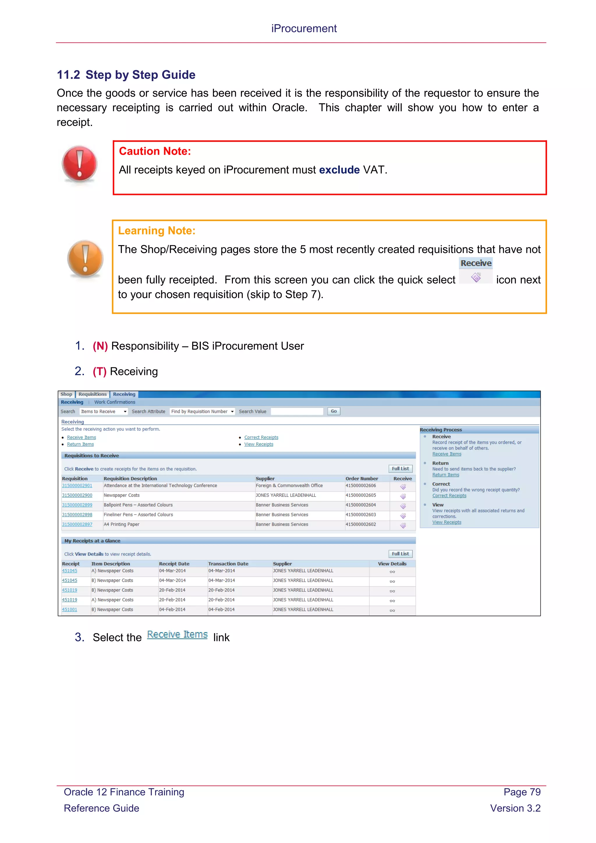 iProcurement
11.2 Step by Step Guide
Once the goods or service has been received it is the responsibility of the requestor to ensure the
necessary receipting is carried out within Oracle. This chapter will show you how to enter a
receipt.
Learning Note:
The Shop/Receiving pages store the 5 most recently created requisitions that have not
been fully receipted. From this screen you can click the quick select icon next
to your chosen requisition (skip to Step 7).
1. (N) Responsibility – BIS iProcurement User
2. (T) Receiving
3. Select the link
Caution Note:
All receipts keyed on iProcurement must exclude VAT.
Oracle 12 Finance Training
Reference Guide
Page 79
Version 3.2
 