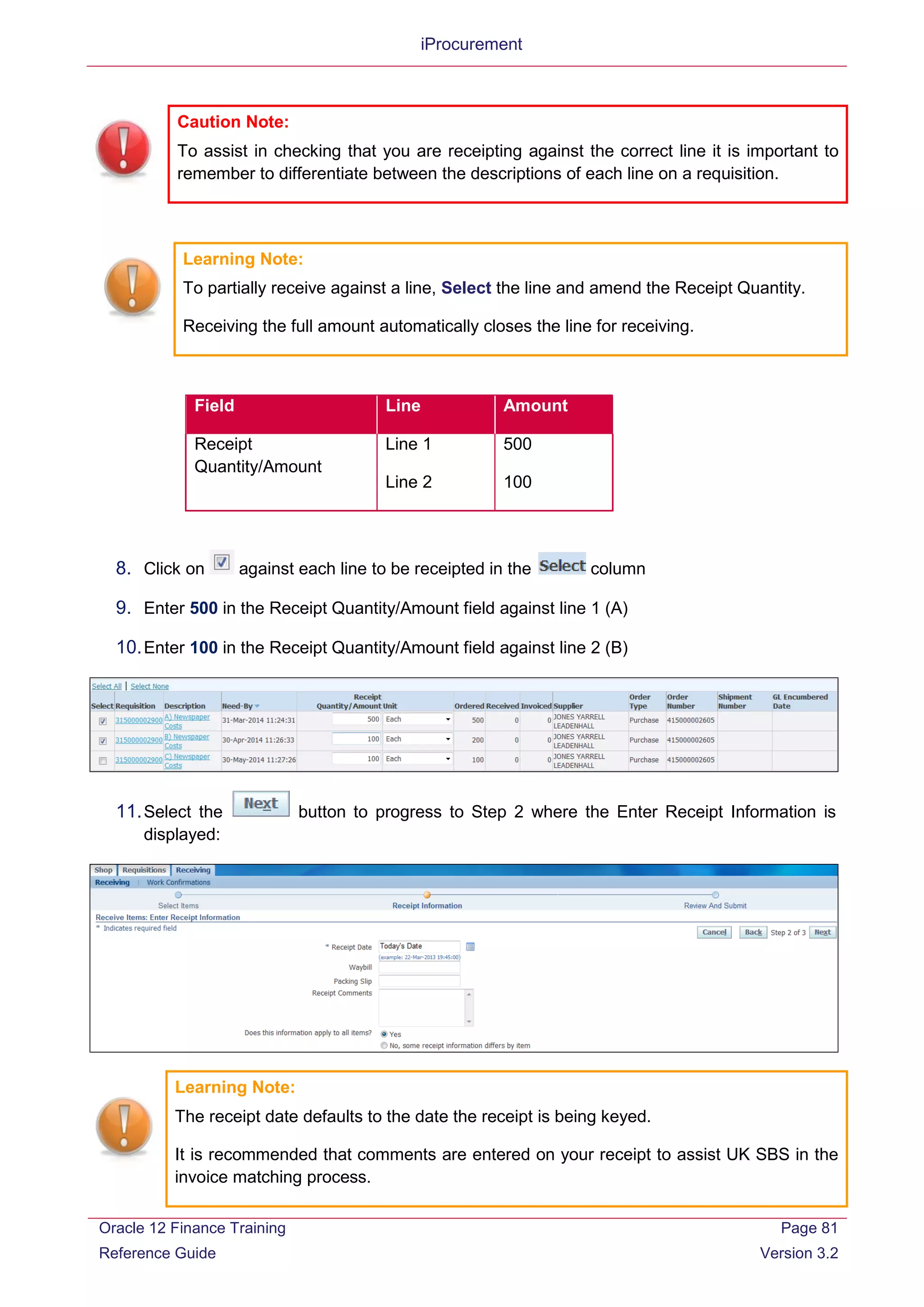 iProcurement
Learning Note:
To partially receive against a line, Select the line and amend the Receipt Quantity.
Receiving the full amount automatically closes the line for receiving.
Field Line Amount
Receipt
Quantity/Amount
Line 1
Line 2
500
100
8. Click on against each line to be receipted in the column
9. Enter 500 in the Receipt Quantity/Amount field against line 1 (A)
10.Enter 100 in the Receipt Quantity/Amount field against line 2 (B)
11.Select the button to progress to Step 2 where the Enter Receipt Information is
displayed:
Learning Note:
The receipt date defaults to the date the receipt is being keyed.
It is recommended that comments are entered on your receipt to assist UK SBS in the
invoice matching process.
Caution Note:
To assist in checking that you are receipting against the correct line it is important to
remember to differentiate between the descriptions of each line on a requisition.
Oracle 12 Finance Training
Reference Guide
Page 81
Version 3.2
 