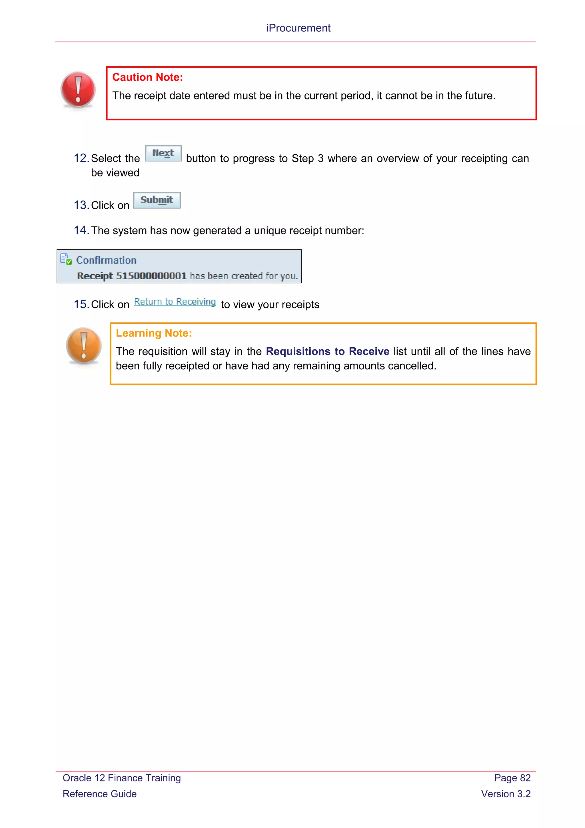 iProcurement
12.Select the button to progress to Step 3 where an overview of your receipting can
be viewed
13.Click on
14.The system has now generated a unique receipt number:
15.Click on to view your receipts
Learning Note:
The requisition will stay in the Requisitions to Receive list until all of the lines have
been fully receipted or have had any remaining amounts cancelled.
Caution Note:
The receipt date entered must be in the current period, it cannot be in the future.
Oracle 12 Finance Training
Reference Guide
Page 82
Version 3.2
 
