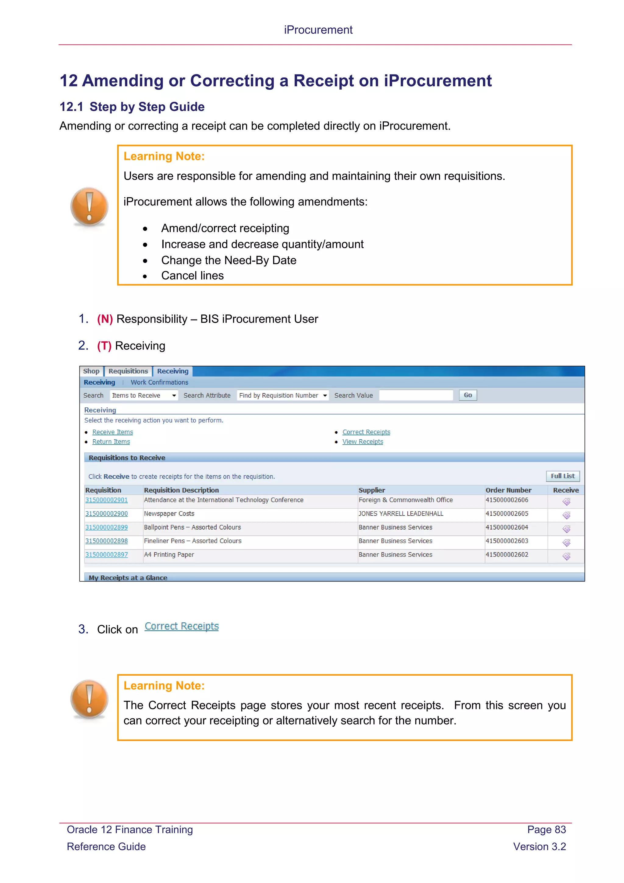 iProcurement
12 Amending or Correcting a Receipt on iProcurement
12.1 Step by Step Guide
Amending or correcting a receipt can be completed directly on iProcurement.
Learning Note:
Users are responsible for amending and maintaining their own requisitions.
iProcurement allows the following amendments:
• Amend/correct receipting
• Increase and decrease quantity/amount
• Change the Need-By Date
• Cancel lines
1. (N) Responsibility – BIS iProcurement User
2. (T) Receiving
3. Click on
Learning Note:
The Correct Receipts page stores your most recent receipts. From this screen you
can correct your receipting or alternatively search for the number.
Oracle 12 Finance Training
Reference Guide
Page 83
Version 3.2
 