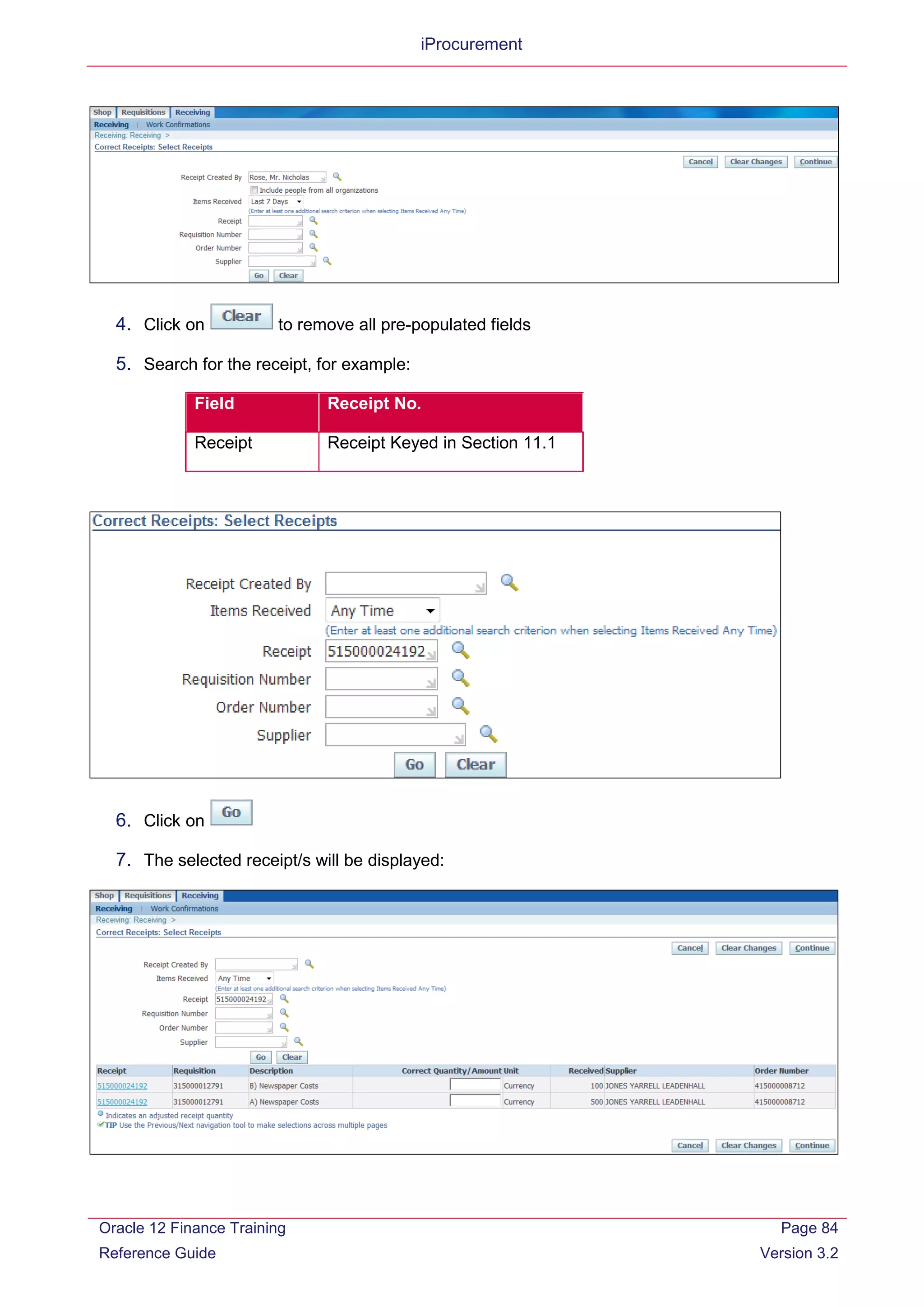 iProcurement
4. Click on to remove all pre-populated fields
5. Search for the receipt, for example:
Field Receipt No.
Receipt Receipt Keyed in Section 11.1
6. Click on
7. The selected receipt/s will be displayed:
Oracle 12 Finance Training
Reference Guide
Page 84
Version 3.2
 