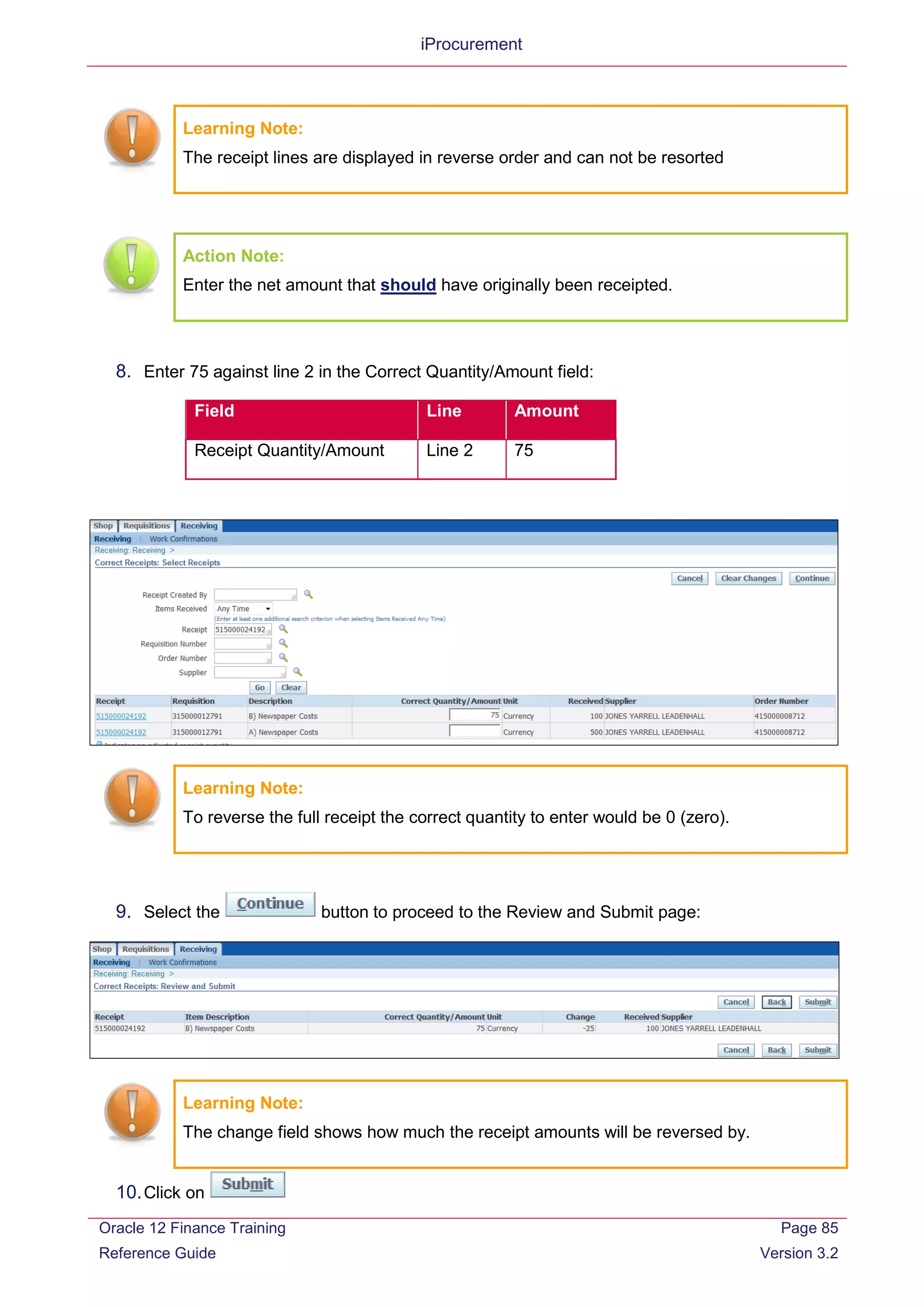 iProcurement
Learning Note:
The receipt lines are displayed in reverse order and can not be resorted
Action Note:
Enter the net amount that should have originally been receipted.
8. Enter 75 against line 2 in the Correct Quantity/Amount field:
Field Line Amount
Receipt Quantity/Amount Line 2 75
Learning Note:
To reverse the full receipt the correct quantity to enter would be 0 (zero).
9. Select the button to proceed to the Review and Submit page:
Learning Note:
The change field shows how much the receipt amounts will be reversed by.
10.Click on
Oracle 12 Finance Training
Reference Guide
Page 85
Version 3.2
 