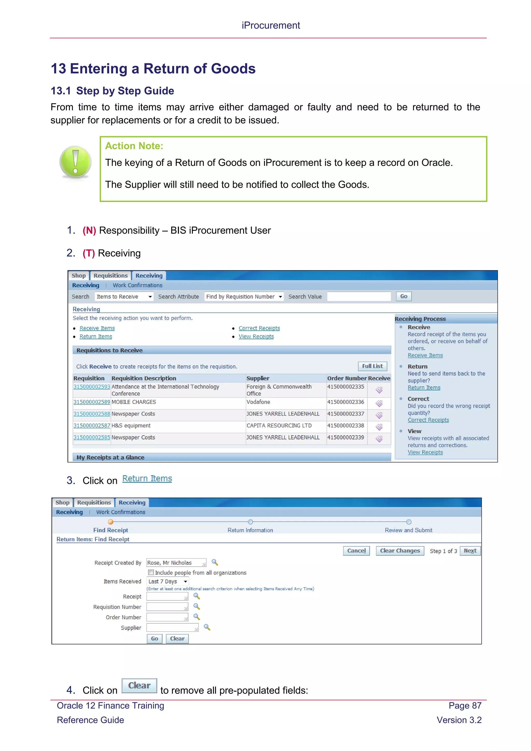 iProcurement
13 Entering a Return of Goods
13.1 Step by Step Guide
From time to time items may arrive either damaged or faulty and need to be returned to the
supplier for replacements or for a credit to be issued.
Action Note:
The keying of a Return of Goods on iProcurement is to keep a record on Oracle.
The Supplier will still need to be notified to collect the Goods.
1. (N) Responsibility – BIS iProcurement User
2. (T) Receiving
3. Click on
4. Click on to remove all pre-populated fields:
Oracle 12 Finance Training
Reference Guide
Page 87
Version 3.2
 