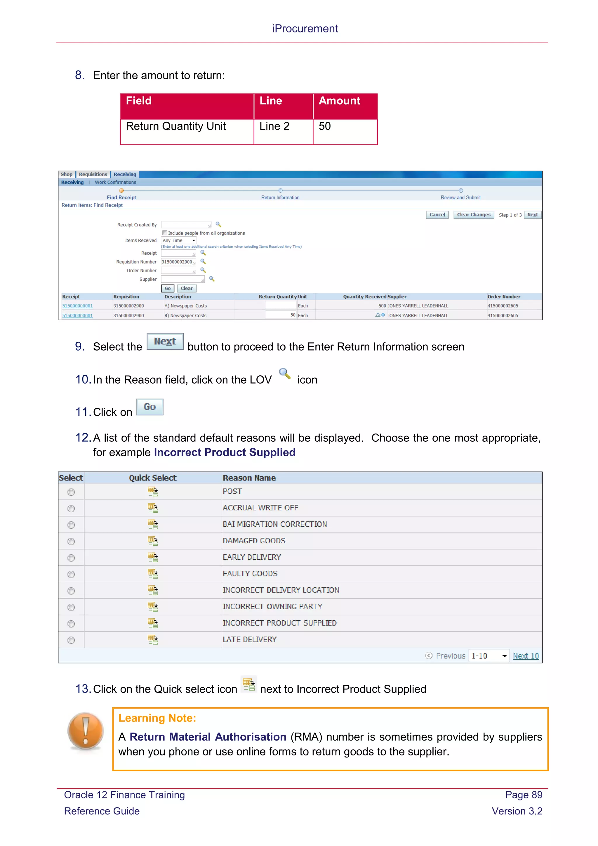iProcurement
8. Enter the amount to return:
Field Line Amount
Return Quantity Unit Line 2 50
9. Select the button to proceed to the Enter Return Information screen
10.In the Reason field, click on the LOV icon
11.Click on
12.A list of the standard default reasons will be displayed. Choose the one most appropriate,
for example Incorrect Product Supplied
13.Click on the Quick select icon next to Incorrect Product Supplied
Learning Note:
A Return Material Authorisation (RMA) number is sometimes provided by suppliers
when you phone or use online forms to return goods to the supplier.
Oracle 12 Finance Training
Reference Guide
Page 89
Version 3.2
 