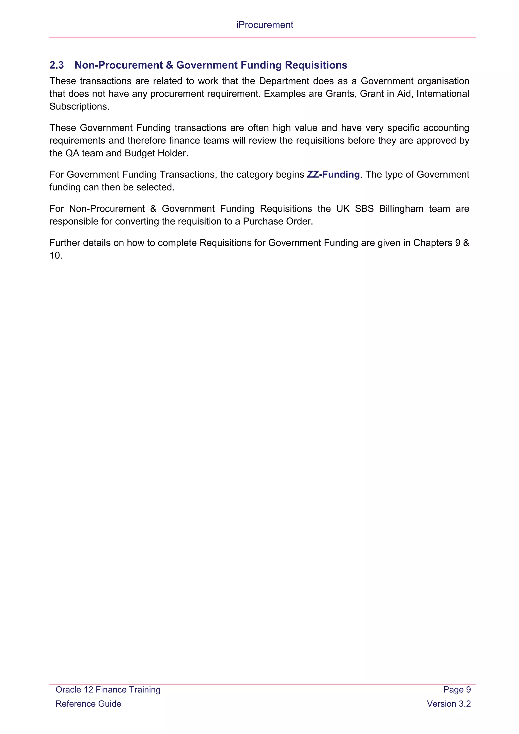 iProcurement
2.3 Non-Procurement & Government Funding Requisitions
These transactions are related to work that the Department does as a Government organisation
that does not have any procurement requirement. Examples are Grants, Grant in Aid, International
Subscriptions.
These Government Funding transactions are often high value and have very specific accounting
requirements and therefore finance teams will review the requisitions before they are approved by
the QA team and Budget Holder.
For Government Funding Transactions, the category begins ZZ-Funding. The type of Government
funding can then be selected.
For Non-Procurement & Government Funding Requisitions the UK SBS Billingham team are
responsible for converting the requisition to a Purchase Order.
Further details on how to complete Requisitions for Government Funding are given in Chapters 9 &
10.
Oracle 12 Finance Training
Reference Guide
Page 9
Version 3.2
 