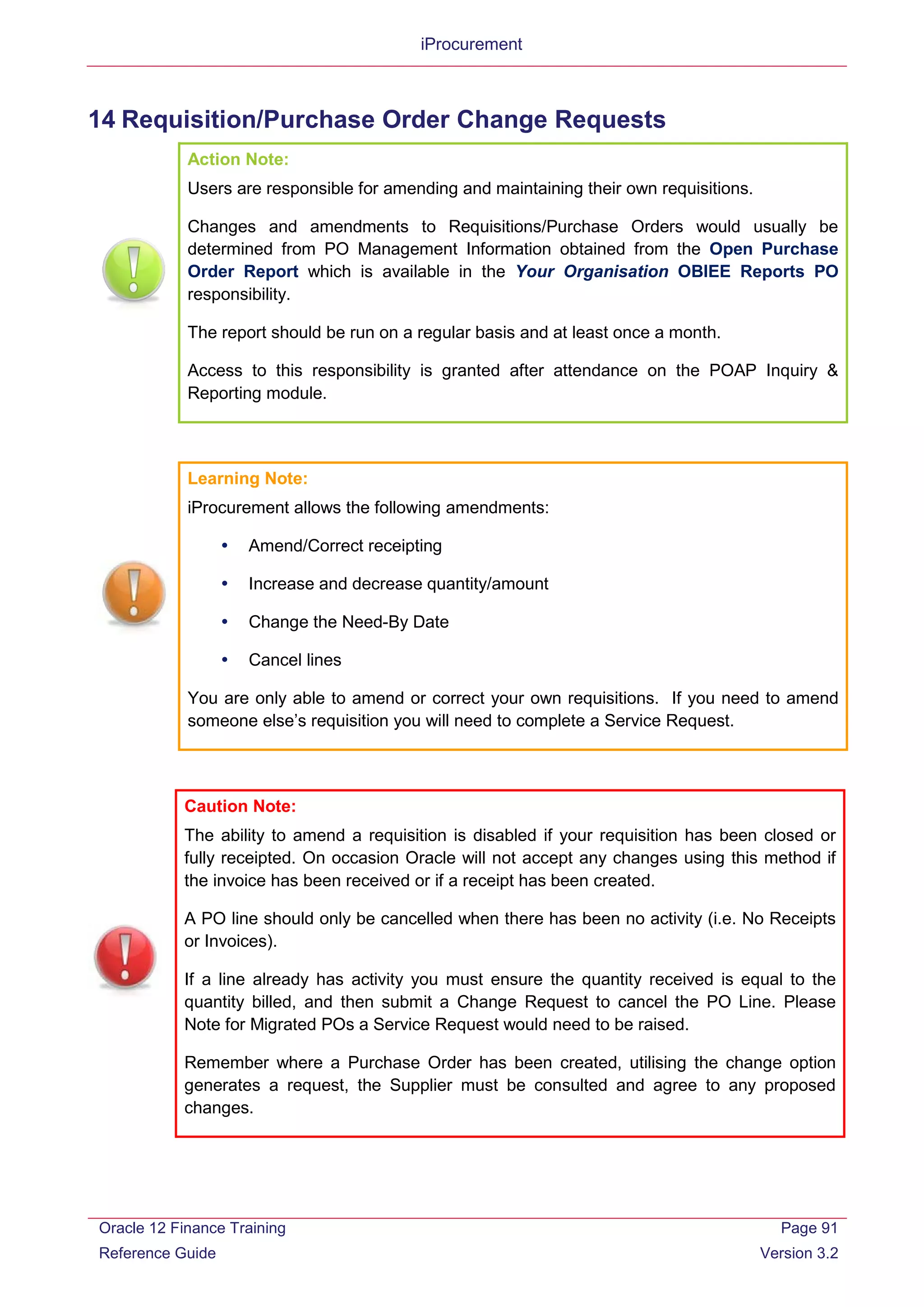 iProcurement
14 Requisition/Purchase Order Change Requests
Action Note:
Users are responsible for amending and maintaining their own requisitions.
Changes and amendments to Requisitions/Purchase Orders would usually be
determined from PO Management Information obtained from the Open Purchase
Order Report which is available in the Your Organisation OBIEE Reports PO
responsibility.
The report should be run on a regular basis and at least once a month.
Access to this responsibility is granted after attendance on the POAP Inquiry &
Reporting module.
Learning Note:
iProcurement allows the following amendments:
 Amend/Correct receipting
 Increase and decrease quantity/amount
 Change the Need-By Date
 Cancel lines
You are only able to amend or correct your own requisitions. If you need to amend
someone else’s requisition you will need to complete a Service Request.
Caution Note:
The ability to amend a requisition is disabled if your requisition has been closed or
fully receipted. On occasion Oracle will not accept any changes using this method if
the invoice has been received or if a receipt has been created.
A PO line should only be cancelled when there has been no activity (i.e. No Receipts
or Invoices).
If a line already has activity you must ensure the quantity received is equal to the
quantity billed, and then submit a Change Request to cancel the PO Line. Please
Note for Migrated POs a Service Request would need to be raised.
Remember where a Purchase Order has been created, utilising the change option
generates a request, the Supplier must be consulted and agree to any proposed
changes.
Oracle 12 Finance Training
Reference Guide
Page 91
Version 3.2
 