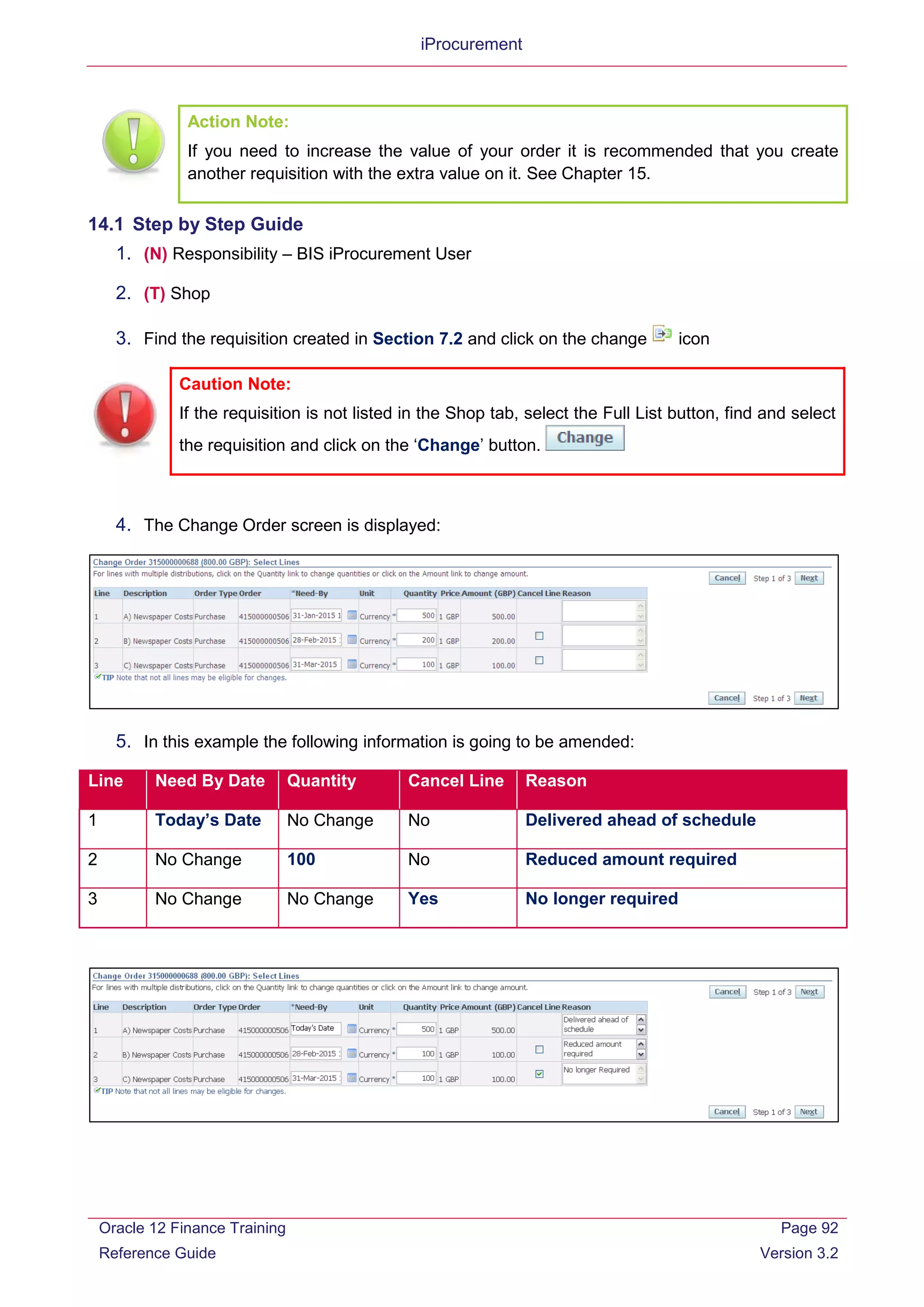 iProcurement
Action Note:
If you need to increase the value of your order it is recommended that you create
another requisition with the extra value on it. See Chapter 15.
14.1 Step by Step Guide
1. (N) Responsibility – BIS iProcurement User
2. (T) Shop
3. Find the requisition created in Section 7.2 and click on the change icon
4. The Change Order screen is displayed:
5. In this example the following information is going to be amended:
Line Need By Date Quantity Cancel Line Reason
1 Today’s Date No Change No Delivered ahead of schedule
2 No Change 100 No Reduced amount required
3 No Change No Change Yes No longer required
Caution Note:
If the requisition is not listed in the Shop tab, select the Full List button, find and select
the requisition and click on the ‘Change’ button.
Oracle 12 Finance Training
Reference Guide
Page 92
Version 3.2
 