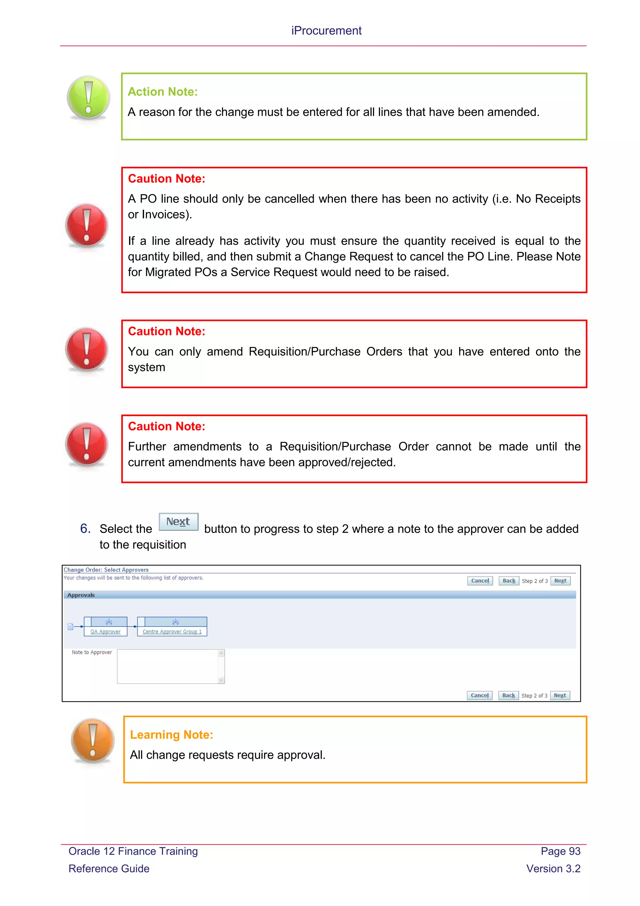 iProcurement
Action Note:
A reason for the change must be entered for all lines that have been amended.
Caution Note:
You can only amend Requisition/Purchase Orders that you have entered onto the
system
Caution Note:
Further amendments to a Requisition/Purchase Order cannot be made until the
current amendments have been approved/rejected.
6. Select the button to progress to step 2 where a note to the approver can be added
to the requisition
Learning Note:
All change requests require approval.
Caution Note:
A PO line should only be cancelled when there has been no activity (i.e. No Receipts
or Invoices).
If a line already has activity you must ensure the quantity received is equal to the
quantity billed, and then submit a Change Request to cancel the PO Line. Please Note
for Migrated POs a Service Request would need to be raised.
Oracle 12 Finance Training
Reference Guide
Page 93
Version 3.2
 