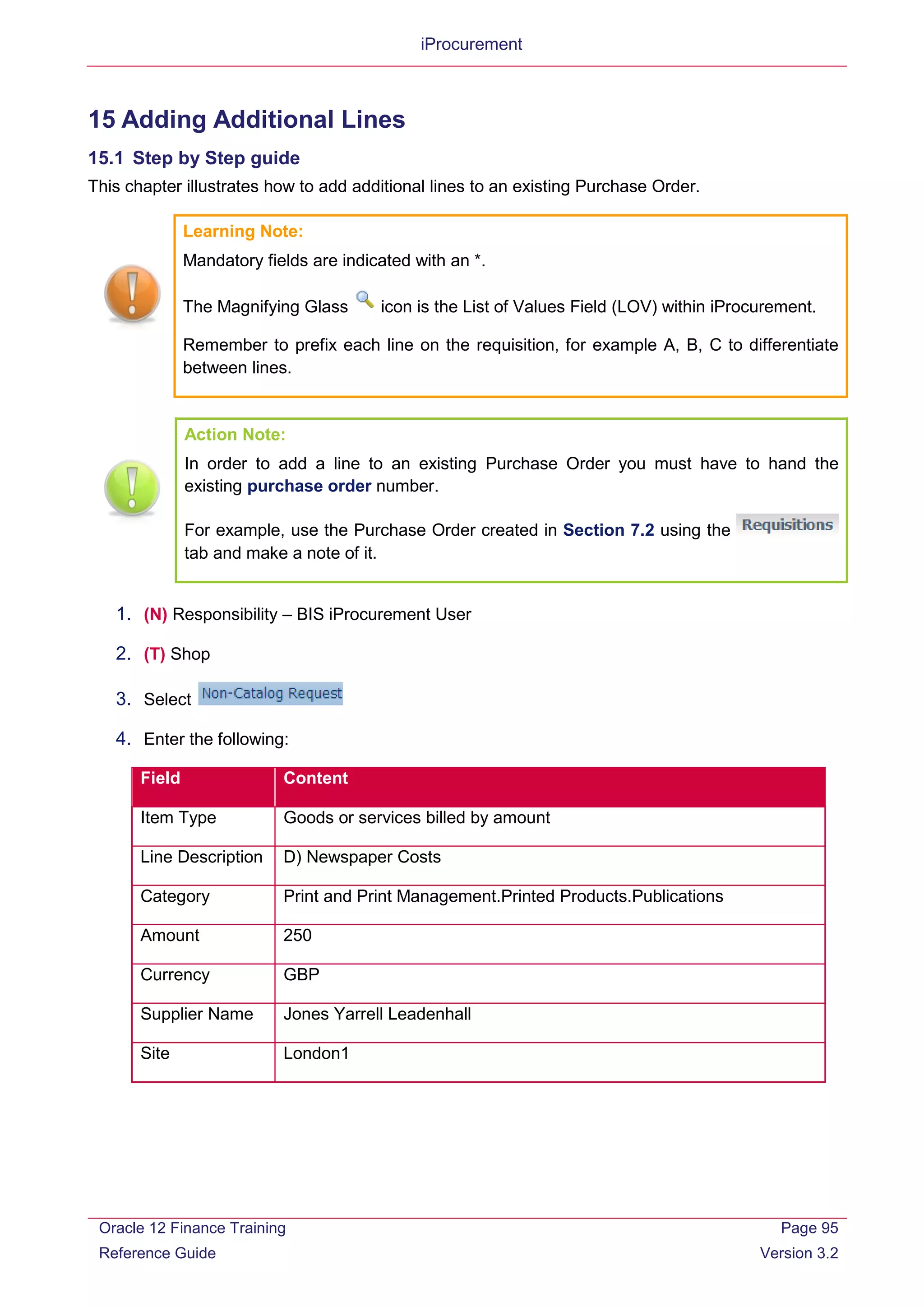 iProcurement
15 Adding Additional Lines
15.1 Step by Step guide
This chapter illustrates how to add additional lines to an existing Purchase Order.
Learning Note:
Mandatory fields are indicated with an *.
The Magnifying Glass icon is the List of Values Field (LOV) within iProcurement.
Remember to prefix each line on the requisition, for example A, B, C to differentiate
between lines.
Action Note:
In order to add a line to an existing Purchase Order you must have to hand the
existing purchase order number.
For example, use the Purchase Order created in Section 7.2 using the
tab and make a note of it.
1. (N) Responsibility – BIS iProcurement User
2. (T) Shop
3. Select
4. Enter the following:
Field Content
Item Type Goods or services billed by amount
Line Description D) Newspaper Costs
Category Print and Print Management.Printed Products.Publications
Amount 250
Currency GBP
Supplier Name Jones Yarrell Leadenhall
Site London1
Oracle 12 Finance Training
Reference Guide
Page 95
Version 3.2
 