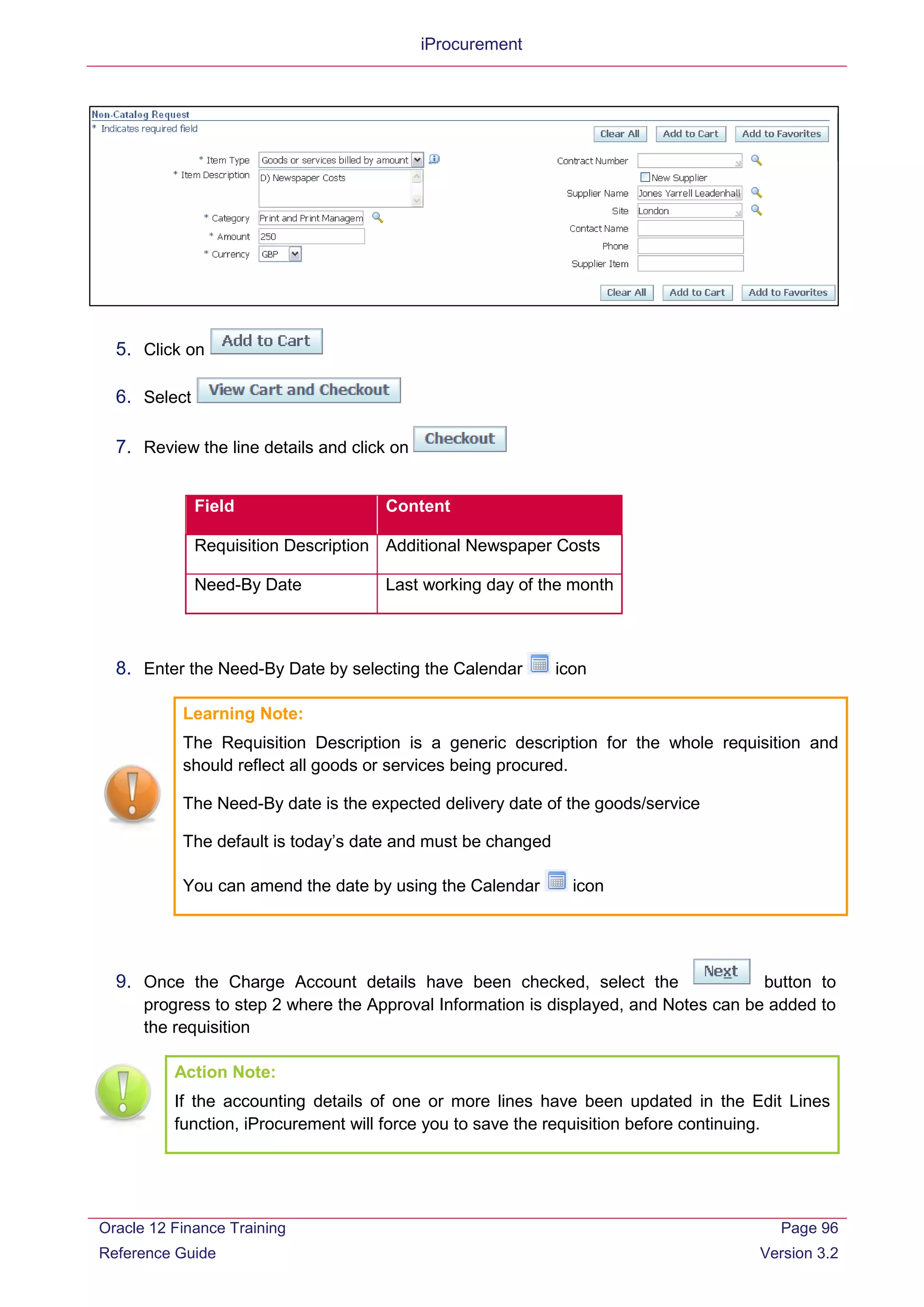 iProcurement
5. Click on
6. Select
7. Review the line details and click on
Field Content
Requisition Description Additional Newspaper Costs
Need-By Date Last working day of the month
8. Enter the Need-By Date by selecting the Calendar icon
Learning Note:
The Requisition Description is a generic description for the whole requisition and
should reflect all goods or services being procured.
The Need-By date is the expected delivery date of the goods/service
The default is today’s date and must be changed
You can amend the date by using the Calendar icon
9. Once the Charge Account details have been checked, select the button to
progress to step 2 where the Approval Information is displayed, and Notes can be added to
the requisition
Action Note:
If the accounting details of one or more lines have been updated in the Edit Lines
function, iProcurement will force you to save the requisition before continuing.
Oracle 12 Finance Training
Reference Guide
Page 96
Version 3.2
 
