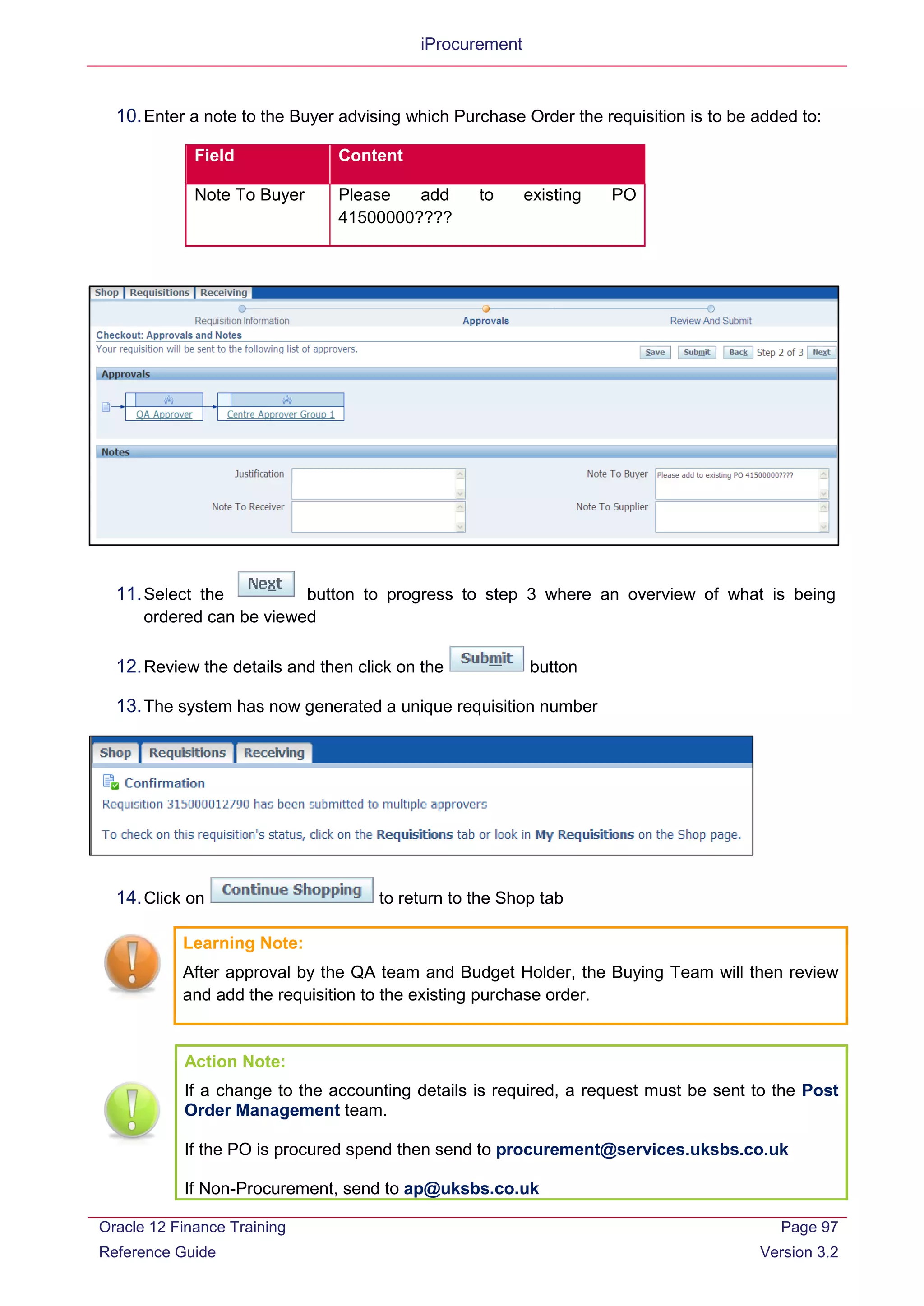 iProcurement
10.Enter a note to the Buyer advising which Purchase Order the requisition is to be added to:
Field Content
Note To Buyer Please add to existing PO
41500000????
11.Select the button to progress to step 3 where an overview of what is being
ordered can be viewed
12.Review the details and then click on the button
13.The system has now generated a unique requisition number
14.Click on to return to the Shop tab
Learning Note:
After approval by the QA team and Budget Holder, the Buying Team will then review
and add the requisition to the existing purchase order.
Action Note:
If a change to the accounting details is required, a request must be sent to the Post
Order Management team.
If the PO is procured spend then send to procurement@services.uksbs.co.uk
If Non-Procurement, send to ap@uksbs.co.uk
Oracle 12 Finance Training
Reference Guide
Page 97
Version 3.2
 