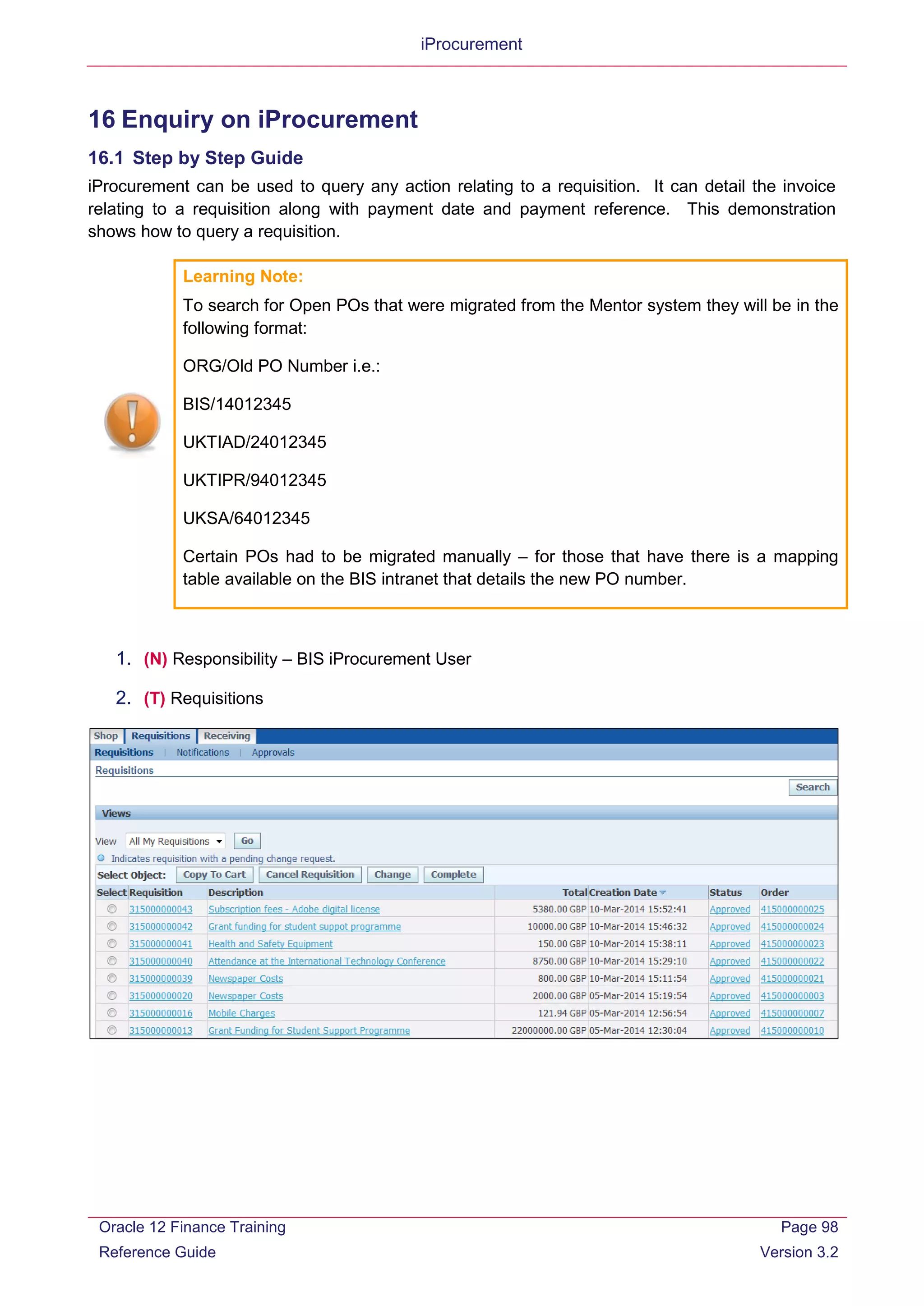 iProcurement
16 Enquiry on iProcurement
16.1 Step by Step Guide
iProcurement can be used to query any action relating to a requisition. It can detail the invoice
relating to a requisition along with payment date and payment reference. This demonstration
shows how to query a requisition.
Learning Note:
To search for Open POs that were migrated from the Mentor system they will be in the
following format:
ORG/Old PO Number i.e.:
BIS/14012345
UKTIAD/24012345
UKTIPR/94012345
UKSA/64012345
Certain POs had to be migrated manually – for those that have there is a mapping
table available on the BIS intranet that details the new PO number.
1. (N) Responsibility – BIS iProcurement User
2. (T) Requisitions
Oracle 12 Finance Training
Reference Guide
Page 98
Version 3.2
 