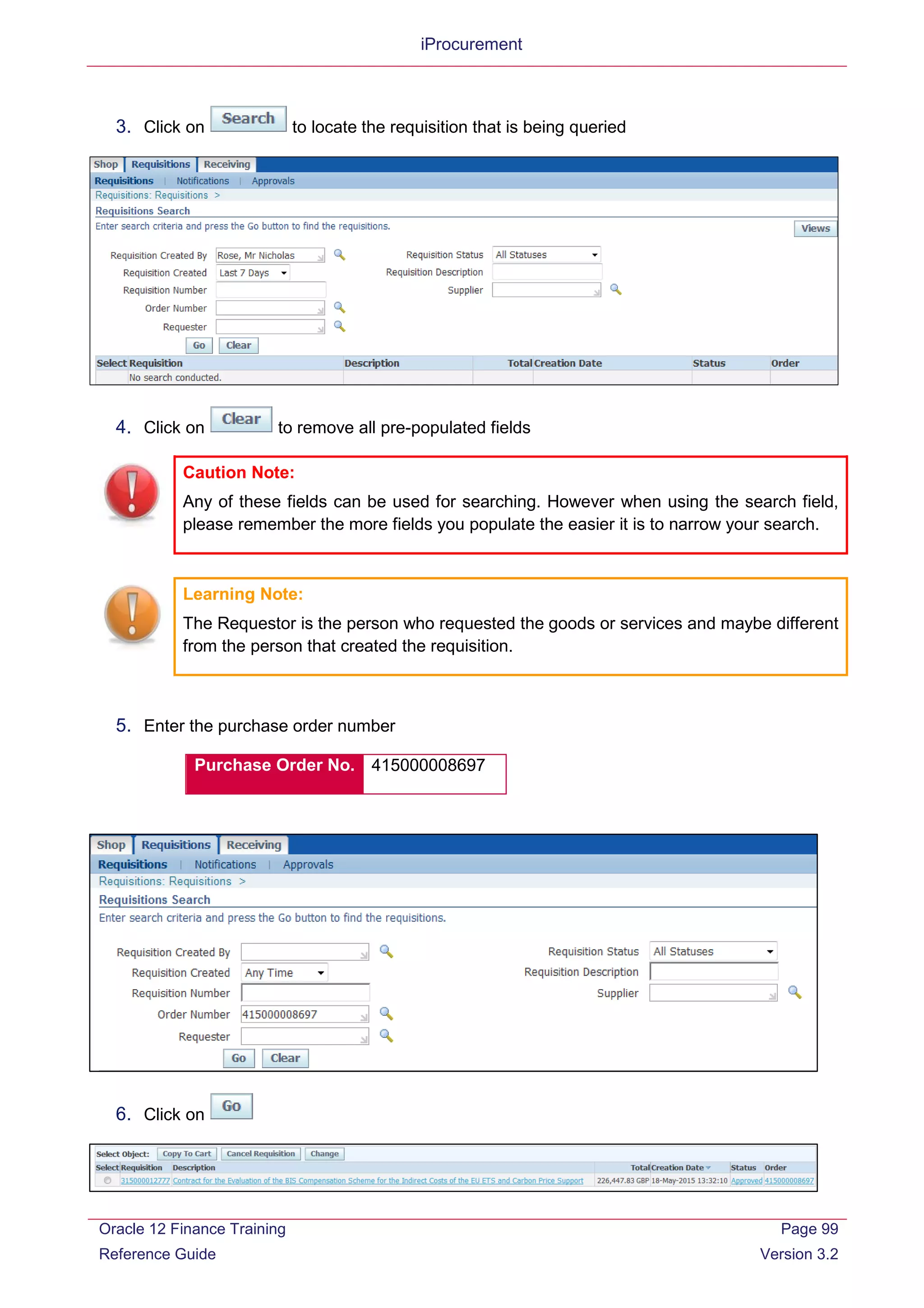 iProcurement
3. Click on to locate the requisition that is being queried
4. Click on to remove all pre-populated fields
Caution Note:
Any of these fields can be used for searching. However when using the search field,
please remember the more fields you populate the easier it is to narrow your search.
Learning Note:
The Requestor is the person who requested the goods or services and maybe different
from the person that created the requisition.
5. Enter the purchase order number
Purchase Order No. 415000008697
6. Click on
Oracle 12 Finance Training
Reference Guide
Page 99
Version 3.2
 