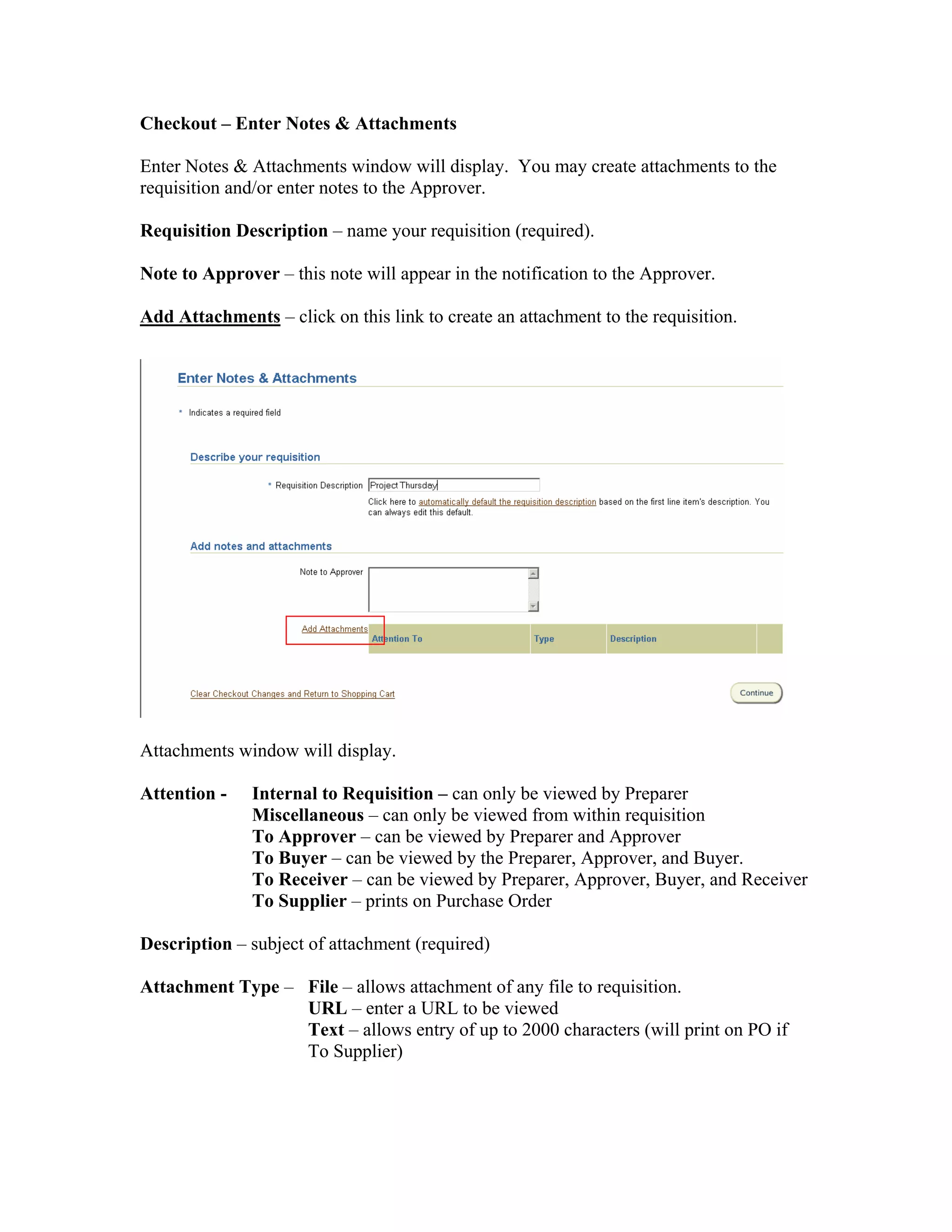 Checkout – Enter Notes & Attachments
Enter Notes & Attachments window will display. You may create attachments to the
requisition and/or enter notes to the Approver.
Requisition Description – name your requisition (required).
Note to Approver – this note will appear in the notification to the Approver.
Add Attachments – click on this link to create an attachment to the requisition.
Attachments window will display.
Attention - Internal to Requisition – can only be viewed by Preparer
Miscellaneous – can only be viewed from within requisition
To Approver – can be viewed by Preparer and Approver
To Buyer – can be viewed by the Preparer, Approver, and Buyer.
To Receiver – can be viewed by Preparer, Approver, Buyer, and Receiver
To Supplier – prints on Purchase Order
Description – subject of attachment (required)
Attachment Type – File – allows attachment of any file to requisition.
URL – enter a URL to be viewed
Text – allows entry of up to 2000 characters (will print on PO if
To Supplier)
 