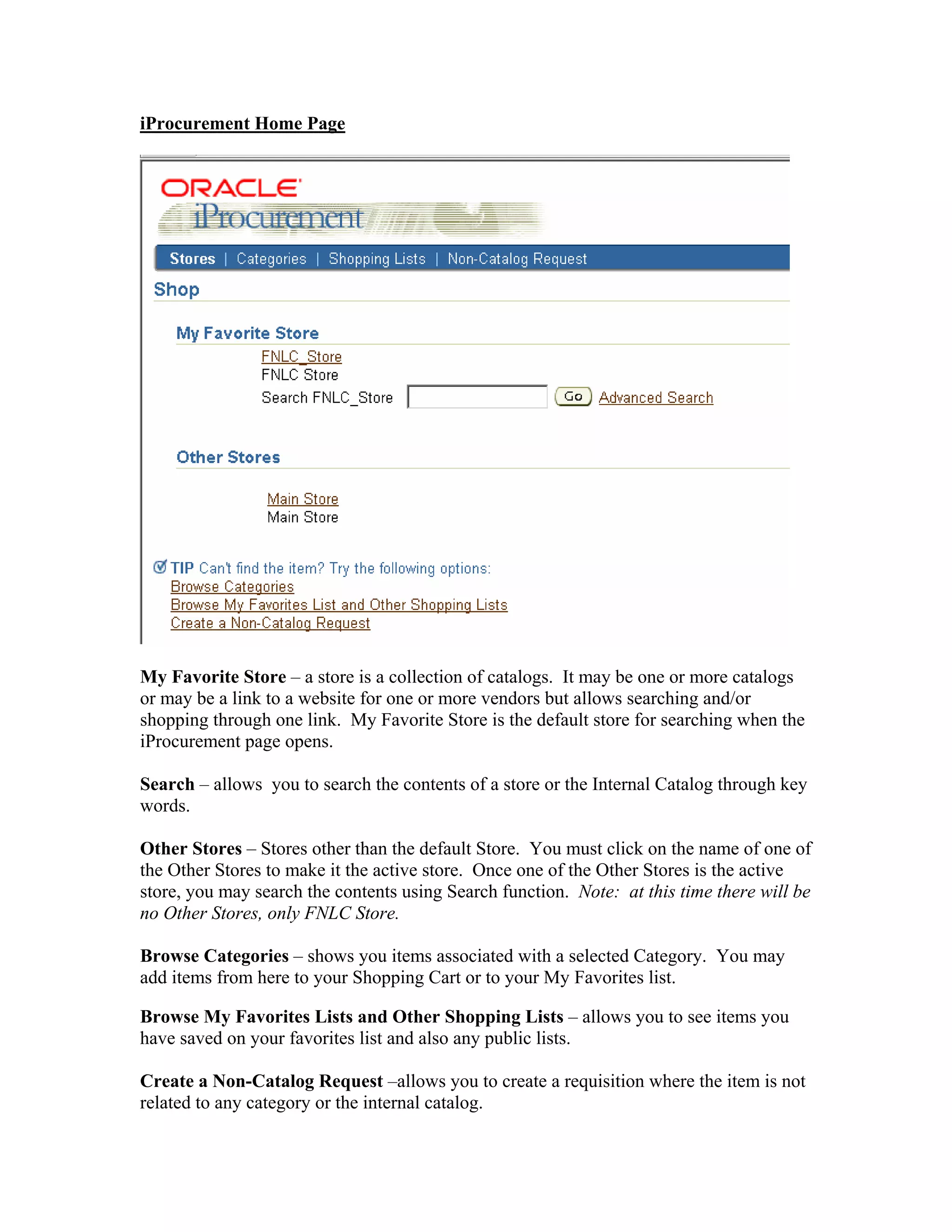 iProcurement Home Page
My Favorite Store – a store is a collection of catalogs. It may be one or more catalogs
or may be a link to a website for one or more vendors but allows searching and/or
shopping through one link. My Favorite Store is the default store for searching when the
iProcurement page opens.
Search – allows you to search the contents of a store or the Internal Catalog through key
words.
Other Stores – Stores other than the default Store. You must click on the name of one of
the Other Stores to make it the active store. Once one of the Other Stores is the active
store, you may search the contents using Search function. Note: at this time there will be
no Other Stores, only FNLC Store.
Browse Categories – shows you items associated with a selected Category. You may
add items from here to your Shopping Cart or to your My Favorites list.
Browse My Favorites Lists and Other Shopping Lists – allows you to see items you
have saved on your favorites list and also any public lists.
Create a Non-Catalog Request –allows you to create a requisition where the item is not
related to any category or the internal catalog.
 
