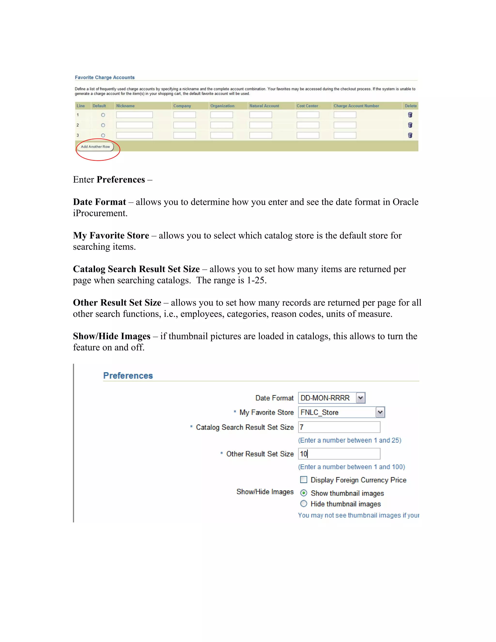 Enter Preferences –
Date Format – allows you to determine how you enter and see the date format in Oracle
iProcurement.
My Favorite Store – allows you to select which catalog store is the default store for
searching items.
Catalog Search Result Set Size – allows you to set how many items are returned per
page when searching catalogs. The range is 1-25.
Other Result Set Size – allows you to set how many records are returned per page for all
other search functions, i.e., employees, categories, reason codes, units of measure.
Show/Hide Images – if thumbnail pictures are loaded in catalogs, this allows to turn the
feature on and off.
 