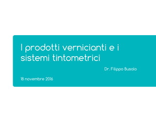18 novembre 2016
I prodotti vernicianti e i
sistemi tintometrici
Dr. Filippo Busolo
 
