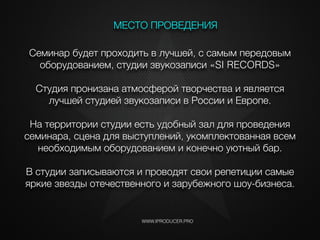 Семинар будет проходить в лучшей, с самым передовым
оборудованием, студии звукозаписи «SI RECORDS»
Студия пронизана атмосферой творчества и является
лучшей студией звукозаписи в России и Европе.
!
На территории студии есть удобный зал для проведения
семинара, сцена для выступлений, укомплектованная всем
необходимым оборудованием и конечно уютный бар.
!
В студии записываются и проводят свои репетиции самые
яркие звезды отечественного и зарубежного шоу-бизнеса.
WWW.IPRODUCER.PRO
МЕСТО ПРОВЕДЕНИЯ
i
 