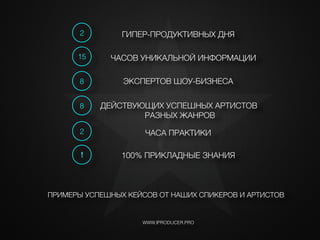 !
ЧАСОВ УНИКАЛЬНОЙ ИНФОРМАЦИИ
ЧАСА ПРАКТИКИ
ЭКСПЕРТОВ ШОУ-БИЗНЕСА
15
8
2
WWW.IPRODUCER.PRO
!
ПРИМЕРЫ УСПЕШНЫХ КЕЙСОВ ОТ НАШИХ СПИКЕРОВ И АРТИСТОВ
! 100% ПРИКЛАДНЫЕ ЗНАНИЯ
2 ГИПЕР-ПРОДУКТИВНЫХ ДНЯ
8 ДЕЙСТВУЮЩИХ УСПЕШНЫХ АРТИСТОВ
РАЗНЫХ ЖАНРОВ
i
 