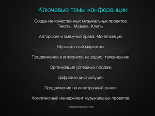WWW.IPRODUCER.PRO
Создание качественных музыкальных проектов.
Тексты. Музыка. Клипы.
!
Авторские и смежные права. Монетизация.
!
Музыкальный маркетинг
!
Продвижение в интернете, на радио, телевидении.
!
Организация успешных продаж.
!
Цифровая дистрибуция.
!
Продвижение на иностранный рынок.
!
Комплексный менеджмент музыкальных проектов.
Ключевые темы конференции
i
 