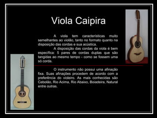 A viola tem características muito semelhantes ao violão, tanto no formato quanto na disposição das cordas e sua acústica.  A disposição das cordas da viola é bem específica: 5 pares de cordas duplas que são tangidas ao mesmo tempo - como se fossem uma só corda. O instrumento não possui uma afinação fixa. Suas afinações procedem de acordo com a preferência do violeiro. As mais conhecidas são Cebolão, Rio Acima, Rio Abaixo, Boiadeira, Natural entre outras. Viola Caipira 