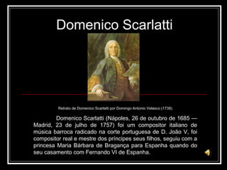 Domenico Scarlatti Domenico Scarlatti (Nápoles, 26 de outubro de 1685 — Madrid, 23 de julho de 1757) foi um compositor italiano de música barroca radicado na corte portuguesa de D. João V, foi compositor real e mestre dos príncipes seus filhos, seguiu com a princesa Maria Bárbara de Bragança para Espanha quando do seu casamento com Fernando VI de Espanha. Retrato de Domenico Scarlatti por Domingo Antonio Velasco (1738). 