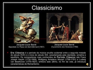 Classicismo Era Clássica  é o período da música erudita ocidental entre a segunda metade do século XVIII e o início do século XIX, caracterizada pela claridade, simetria e equilíbrio. Os compositores mais conhecidos do  Período Clássico  são Franz Joseph Haydn (1732-1809), Wolfgang Amadeus Mozart (1756-1791) e Ludwig van Beethoven (1770-1827), embora este último, no fim da vida, já introduza características do Romantismo. Jacques-Louis David   O juramento dos Horácios  (1784) Jacques-Louis David   Napoleão no Passo de Saint-Bernard  (1801)  