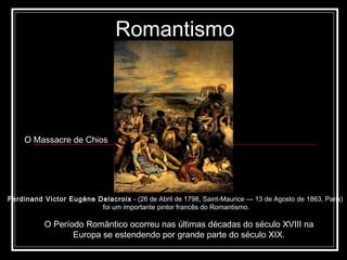 Romantismo O Período Romântico ocorreu nas últimas décadas do século XVIII na Europa se estendendo por grande parte do século XIX. Ferdinand Victor Eugène Delacroix  - (26 de Abril de 1798, Saint-Maurice — 13 de Agosto de 1863, Paris)  foi um importante pintor francês do Romantismo. O Massacre de Chios   