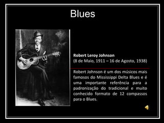 Blues Robert Leroy Johnson   (8 de Maio, 1911 – 16 de Agosto, 1938)  Robert Johnson é um dos músicos mais famosos do Mississippi Delta Blues e é uma importante referência para a padronização do tradicional e muito conhecido formato de 12 compassos para o Blues. 