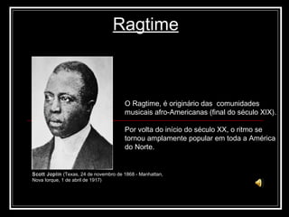 Ragtime O Ragtime, é originário das  comunidades musicais afro-Americanas (final do século XIX). Por volta do início do século XX, o ritmo se tornou amplamente popular em toda a América do Norte. Scott Joplin  (Texas, 24 de novembro de 1868 - Manhattan,  Nova Iorque, 1 de abril de 1917) 
