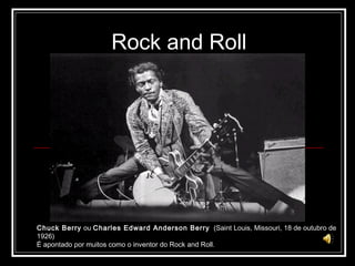 Rock and Roll Chuck Berry  ou  Charles Edward Anderson Berry   (Saint Louis, Missouri, 18 de outubro de 1926)  É apontado por muitos como o inventor do Rock and Roll. 