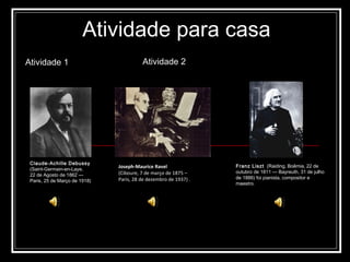 Atividade para casa Atividade 1 Claude-Achille Debussy   (Saint-Germain-en-Laye,  22 de Agosto de 1862 —  Paris, 25 de Março de 1918) Joseph-Maurice Ravel   (Ciboure, 7 de março de 1875 –  Paris, 28 de dezembro de 1937) .  Franz Liszt   (Raiding, Boêmia, 22 de outubro de 1811 — Bayreuth, 31 de julho de 1886) foi pianista, compositor e maestro. Atividade 2 