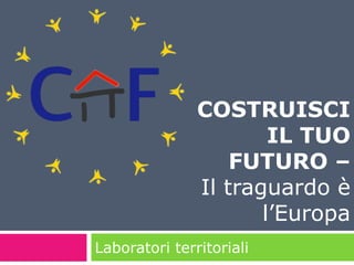 COSTRUISCI 
Laboratori territoriali 
IL TUO 
FUTURO – 
Il traguardo è 
l’Europa 
 