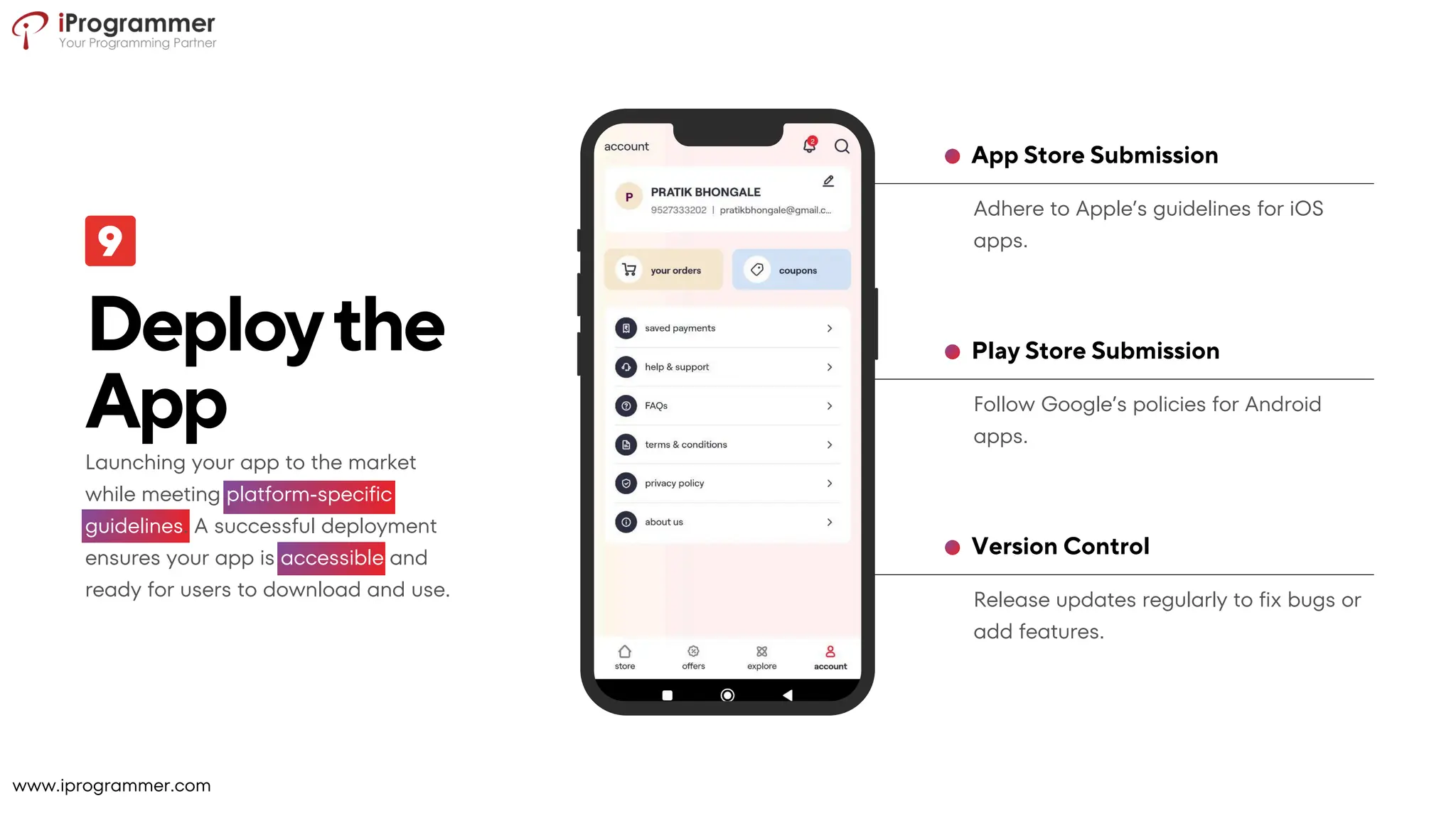 Release updates regularly to fix bugs or
add features.
Version Control
Follow Google’s policies for Android
apps.
Play Store Submission
Adhere to Apple’s guidelines for iOS
apps.
App Store Submission
Deploythe
App
Launching your app to the market
while meeting platform-specific
guidelines. A successful deployment
ensures your app is accessible and
ready for users to download and use.
www.iprogrammer.com
 