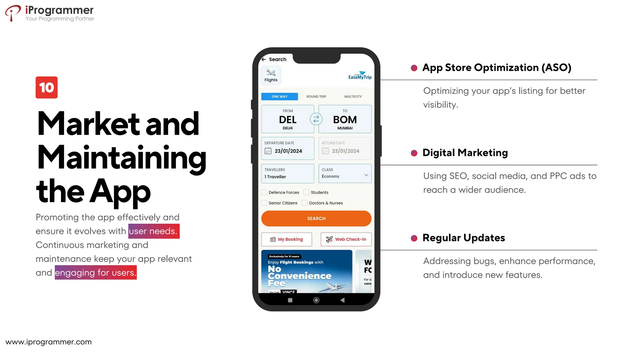 Marketand
Maintaining
theApp
Addressing bugs, enhance performance,
and introduce new features.
Regular Updates
Using SEO, social media, and PPC ads to
reach a wider audience.
Digital Marketing
Optimizing your app’s listing for better
visibility.
App Store Optimization (ASO)
Promoting the app effectively and
ensure it evolves with user needs.
Continuous marketing and
maintenance keep your app relevant
and engaging for users.
www.iprogrammer.com
 