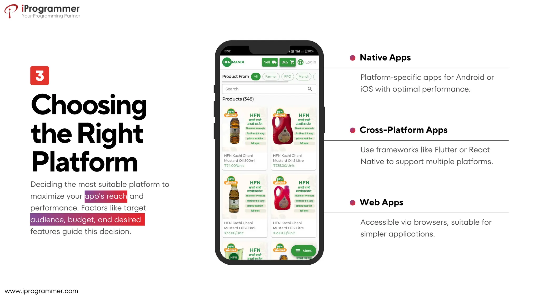 Accessible via browsers, suitable for
simpler applications.
Web Apps
Use frameworks like Flutter or React
Native to support multiple platforms.
Cross-Platform Apps
Platform-specific apps for Android or
iOS with optimal performance.
Native Apps
Choosing
theRight
Platform
Deciding the most suitable platform to
maximize your app's reach and
performance. Factors like target
audience, budget, and desired
features guide this decision.
www.iprogrammer.com
 