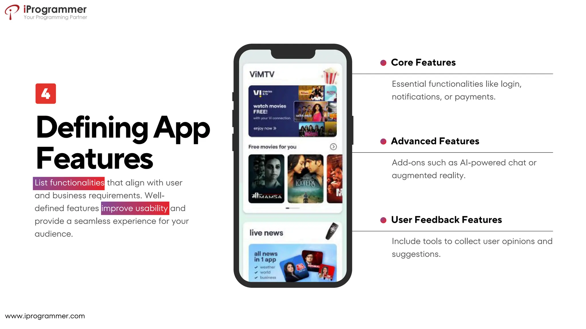 Include tools to collect user opinions and
suggestions.
User Feedback Features
Add-ons such as AI-powered chat or
augmented reality.
Advanced Features
Essential functionalities like login,
notifications, or payments.
Core Features
DefiningApp
Features
List functionalities that align with user
and business requirements. Well-
defined features improve usability and
provide a seamless experience for your
audience.
www.iprogrammer.com
 