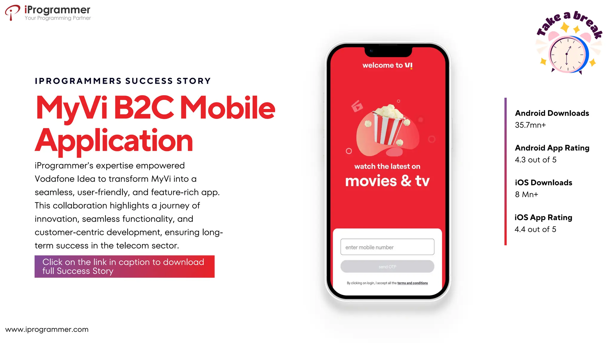 MyViB2CMobile
Application
iProgrammer's expertise empowered
Vodafone Idea to transform MyVi into a
seamless, user-friendly, and feature-rich app.
This collaboration highlights a journey of
innovation, seamless functionality, and
customer-centric development, ensuring long-
term success in the telecom sector.
4.3 out of 5
Android App Rating
iOS Downloads
8 Mn+
iOS App Rating
4.4 out of 5
35.7mn+
Android Downloads
IPROGRAMMERS SUCCESS STORY
www.iprogrammer.com
Click on the link in caption to download
full Success Story
 