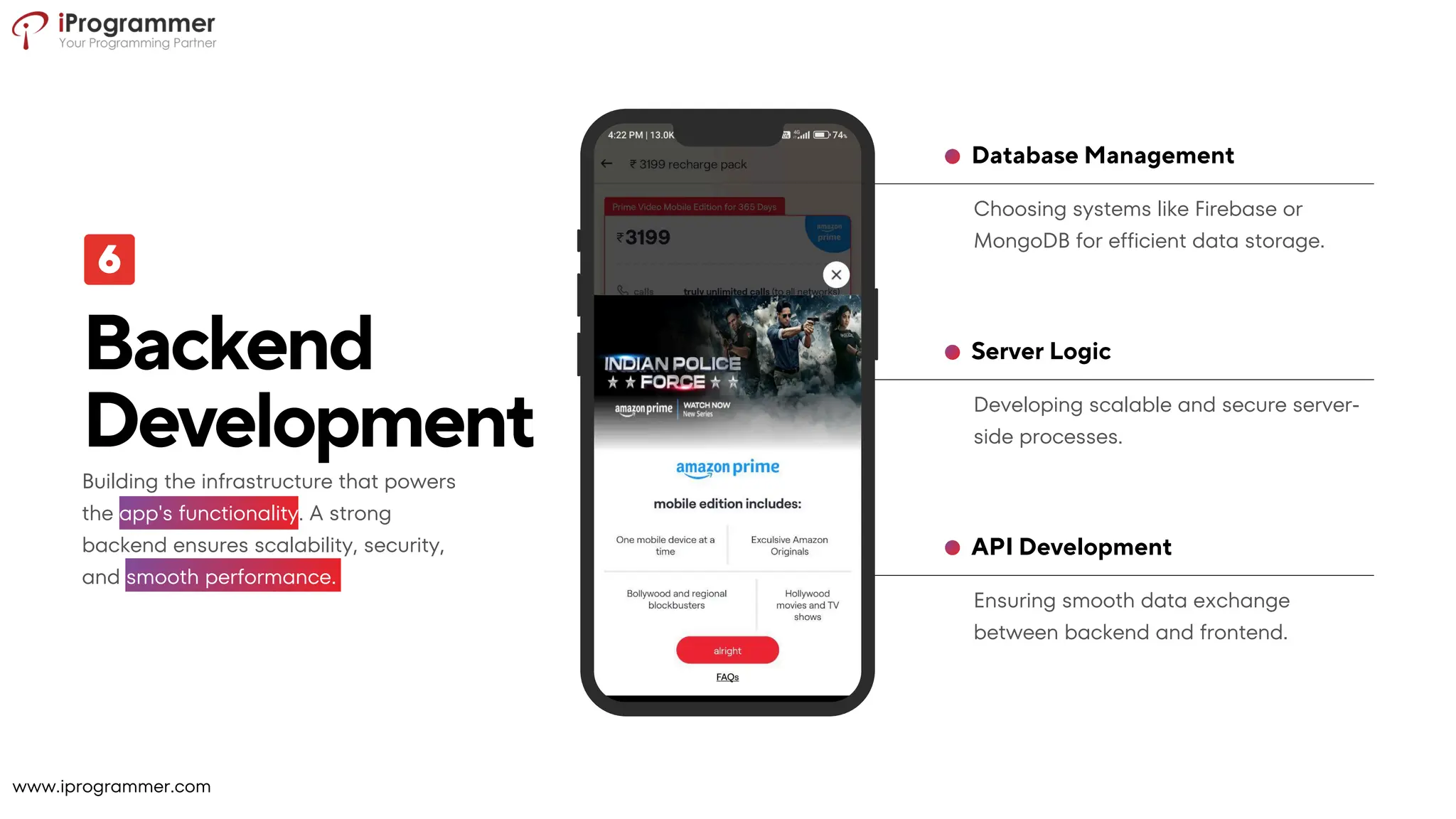Ensuring smooth data exchange
between backend and frontend.
API Development
Developing scalable and secure server-
side processes.
Server Logic
Choosing systems like Firebase or
MongoDB for efficient data storage.
Database Management
Backend
Development
Building the infrastructure that powers
the app's functionality. A strong
backend ensures scalability, security,
and smooth performance.
www.iprogrammer.com
 
